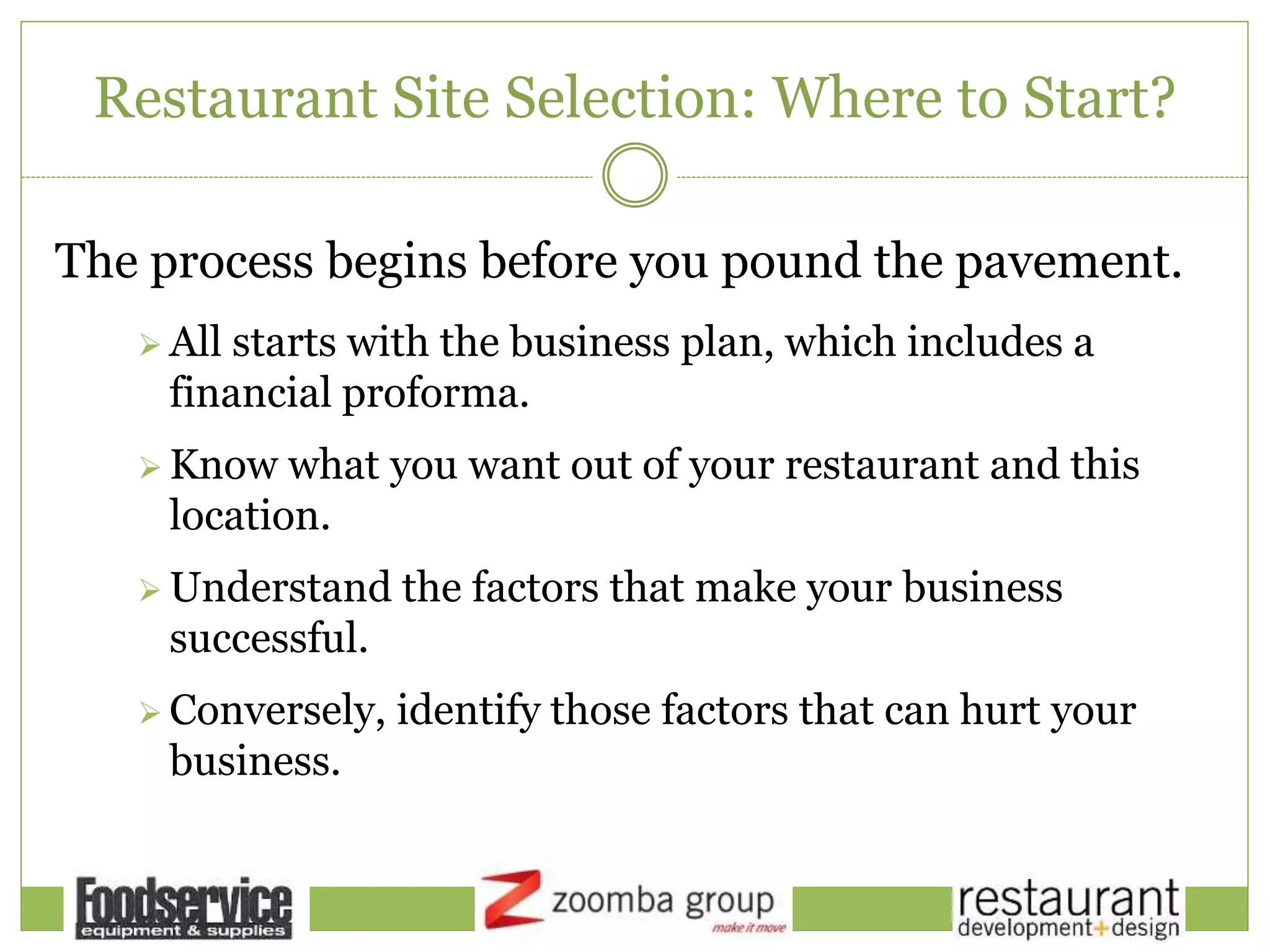 Restaurant Site Selection: Where to Start?
The process begins before you pound the pavement.
 All starts with the business plan, which includes a
financial proforma.
 Know what you want out of your restaurant and this
location.
 Understand the factors that make your business
successful.
 Conversely, identify those factors that can hurt your
business.
 