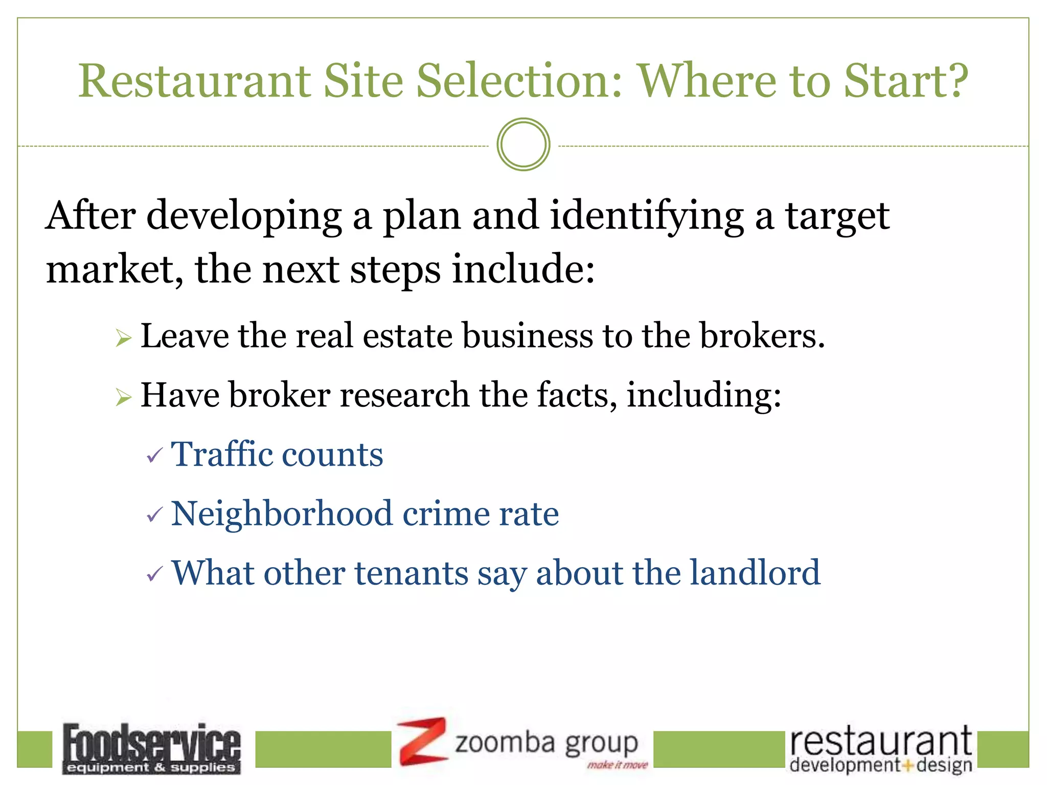 Restaurant Site Selection: Where to Start?
After developing a plan and identifying a target
market, the next steps include:
 Leave the real estate business to the brokers.
 Have broker research the facts, including:
 Traffic counts
 Neighborhood crime rate
 What other tenants say about the landlord
 