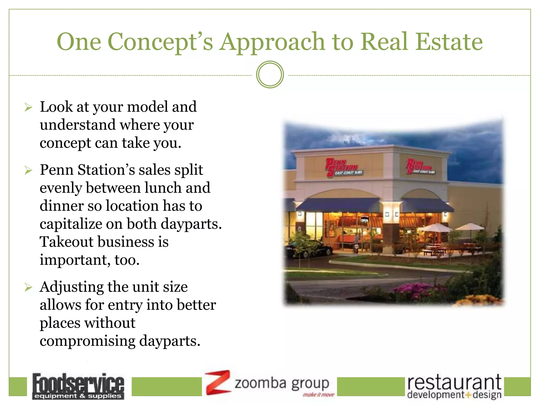 One Concept’s Approach to Real Estate
 Look at your model and
understand where your
concept can take you.
 Penn Station’s sales split
evenly between lunch and
dinner so location has to
capitalize on both dayparts.
Takeout business is
important, too.
 Adjusting the unit size
allows for entry into better
places without
compromising dayparts.
 
