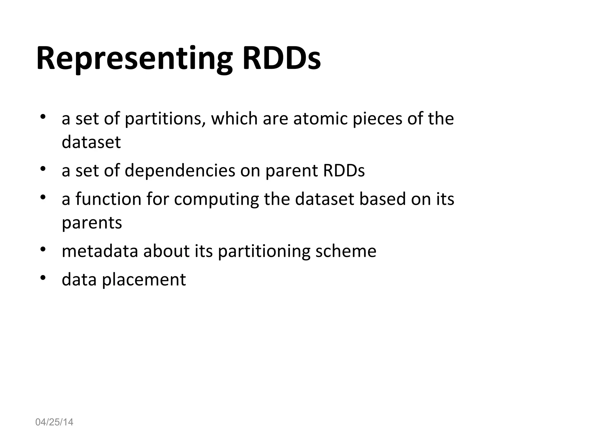 Representing RDDs
&bull; a set of partitions, which are atomic pieces of the
dataset
&bull; a set of dependencies on parent RDDs
&bull; a function for computing the dataset based on its
parents
&bull; metadata about its partitioning scheme
&bull; data placement
04/25/14
 