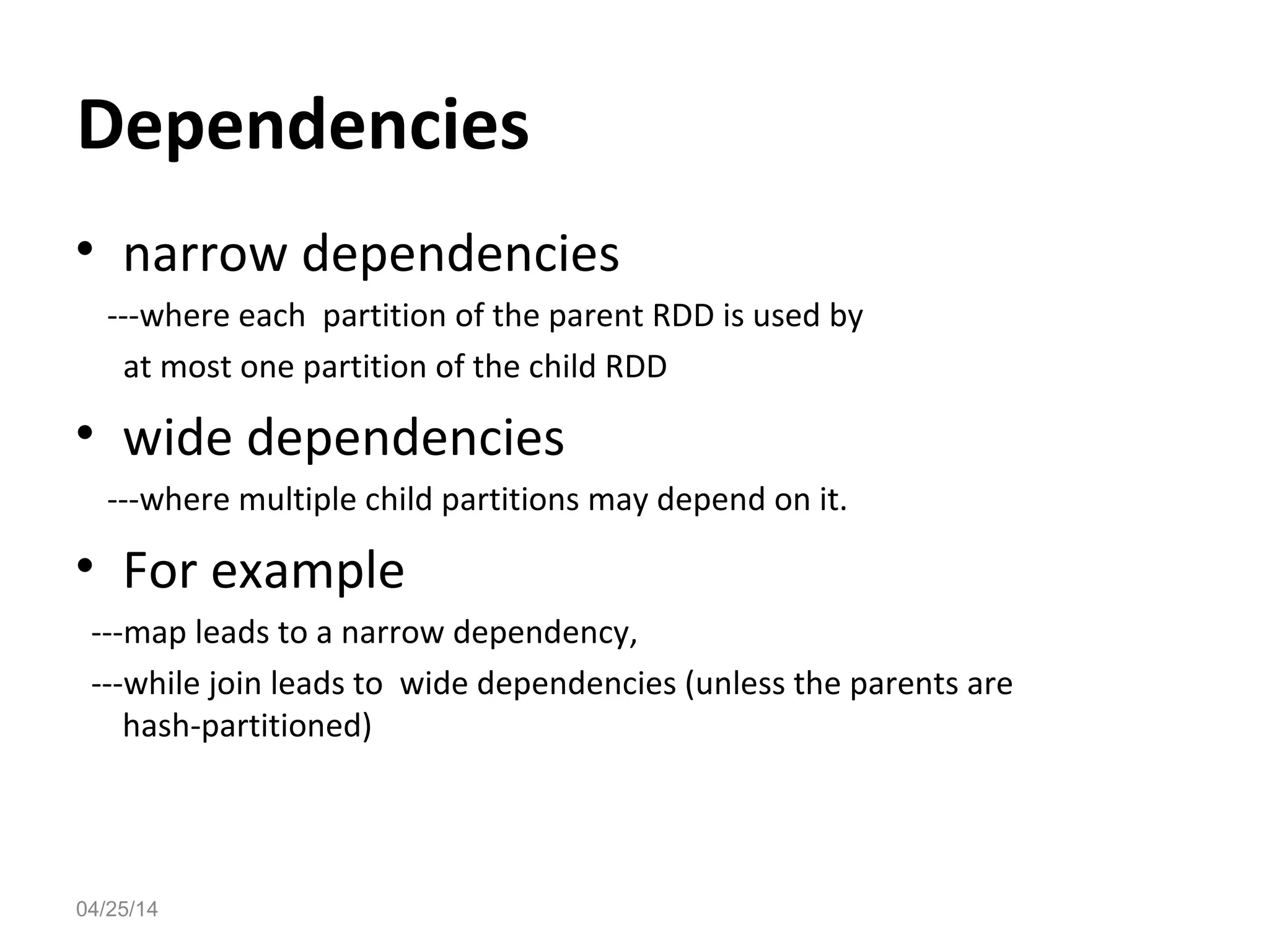 Dependencies
&bull; narrow dependencies
---where each partition of the parent RDD is used by
at most one partition of the child RDD
&bull; wide dependencies
---where multiple child partitions may depend on it.
&bull; For example
---map leads to a narrow dependency,
---while join leads to wide dependencies (unless the parents are
hash-partitioned)
04/25/14
 