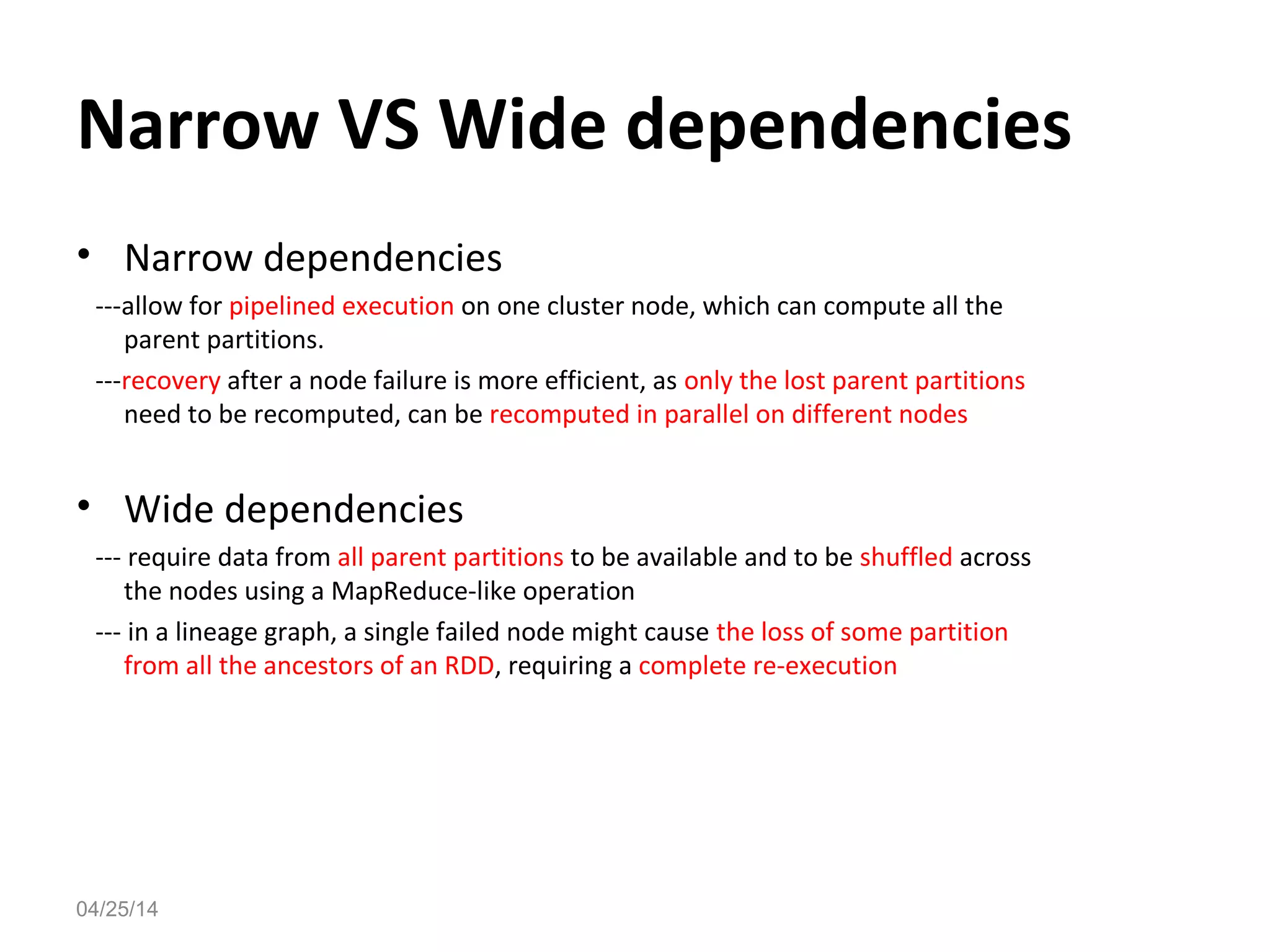 Narrow VS Wide dependencies
&bull; Narrow dependencies
---allow for pipelined execution on one cluster node, which can compute all the
parent partitions.
---recovery after a node failure is more efficient, as only the lost parent partitions
need to be recomputed, can be recomputed in parallel on different nodes
&bull; Wide dependencies
--- require data from all parent partitions to be available and to be shuffled across
the nodes using a MapReduce-like operation
--- in a lineage graph, a single failed node might cause the loss of some partition
from all the ancestors of an RDD, requiring a complete re-execution
04/25/14
 