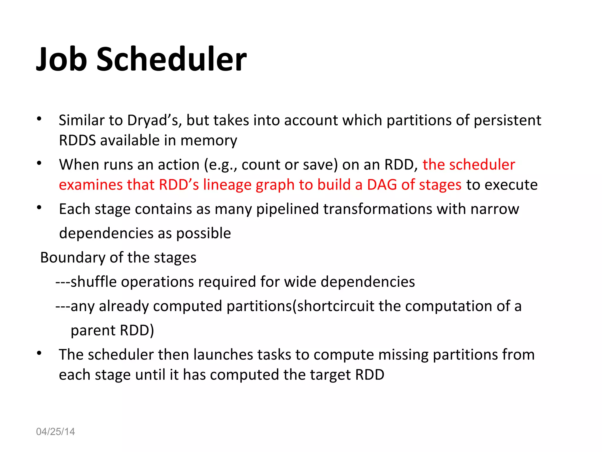 Job Scheduler
&bull; Similar to Dryad&rsquo;s, but takes into account which partitions of persistent
RDDS available in memory
&bull; When runs an action (e.g., count or save) on an RDD, the scheduler
examines that RDD&rsquo;s lineage graph to build a DAG of stages to execute
&bull; Each stage contains as many pipelined transformations with narrow
dependencies as possible
Boundary of the stages
---shuffle operations required for wide dependencies
---any already computed partitions(shortcircuit the computation of a
parent RDD)
&bull; The scheduler then launches tasks to compute missing partitions from
each stage until it has computed the target RDD
04/25/14
 
