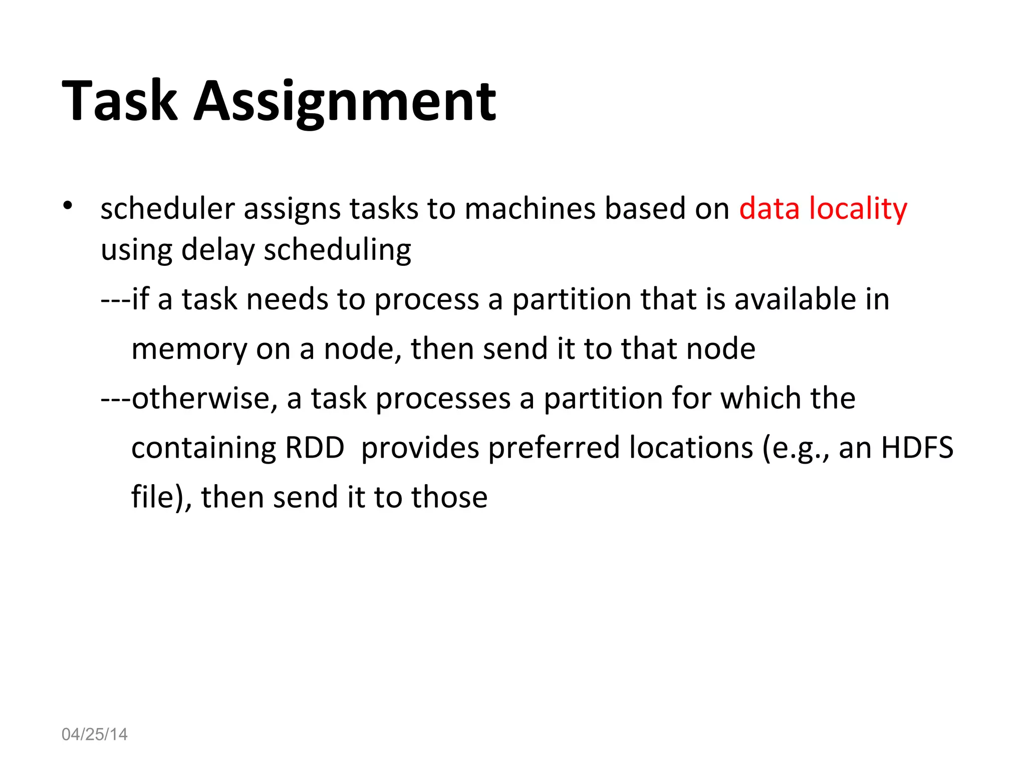 Task Assignment
&bull; scheduler assigns tasks to machines based on data locality
using delay scheduling
---if a task needs to process a partition that is available in
memory on a node, then send it to that node
---otherwise, a task processes a partition for which the
containing RDD provides preferred locations (e.g., an HDFS
file), then send it to those
04/25/14
 