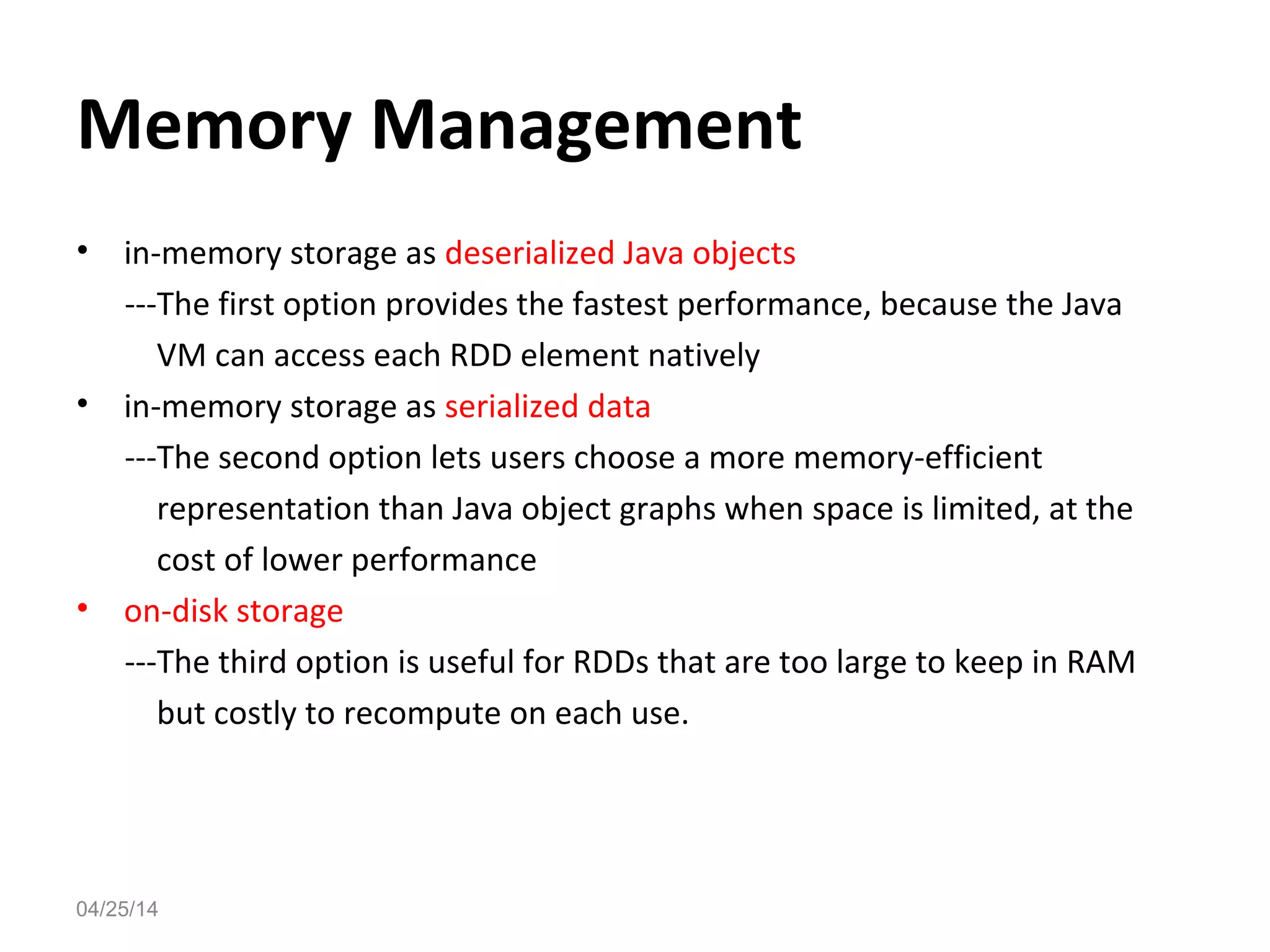Memory Management
&bull; in-memory storage as deserialized Java objects
---The first option provides the fastest performance, because the Java
VM can access each RDD element natively
&bull; in-memory storage as serialized data
---The second option lets users choose a more memory-efficient
representation than Java object graphs when space is limited, at the
cost of lower performance
&bull; on-disk storage
---The third option is useful for RDDs that are too large to keep in RAM
but costly to recompute on each use.
04/25/14
 