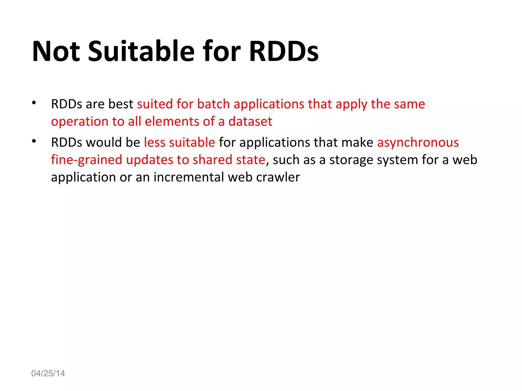 Not Suitable for RDDs
&bull; RDDs are best suited for batch applications that apply the same
operation to all elements of a dataset
&bull; RDDs would be less suitable for applications that make asynchronous
fine-grained updates to shared state, such as a storage system for a web
application or an incremental web crawler
04/25/14
 