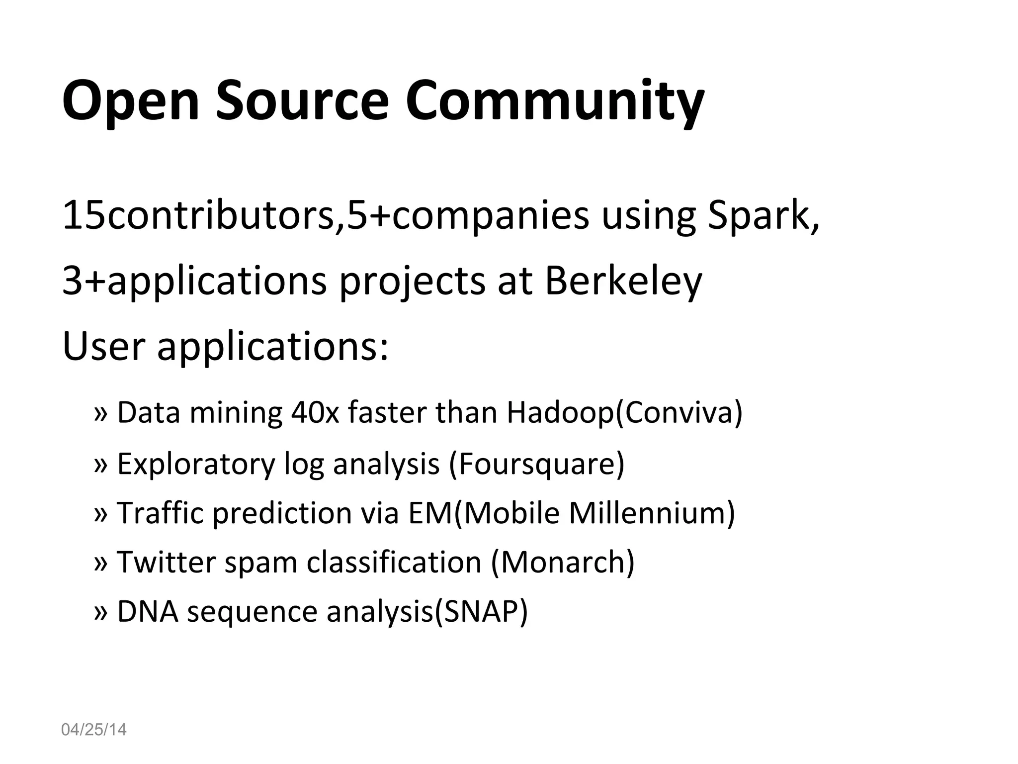 04/25/14
Open Source Community
15contributors,5+companies using Spark,
3+applications projects at Berkeley
User applications:
&raquo; Data mining 40x faster than Hadoop(Conviva)
&raquo; Exploratory log analysis (Foursquare)
&raquo; Traffic prediction via EM(Mobile Millennium)
&raquo; Twitter spam classification (Monarch)
&raquo; DNA sequence analysis(SNAP)
 