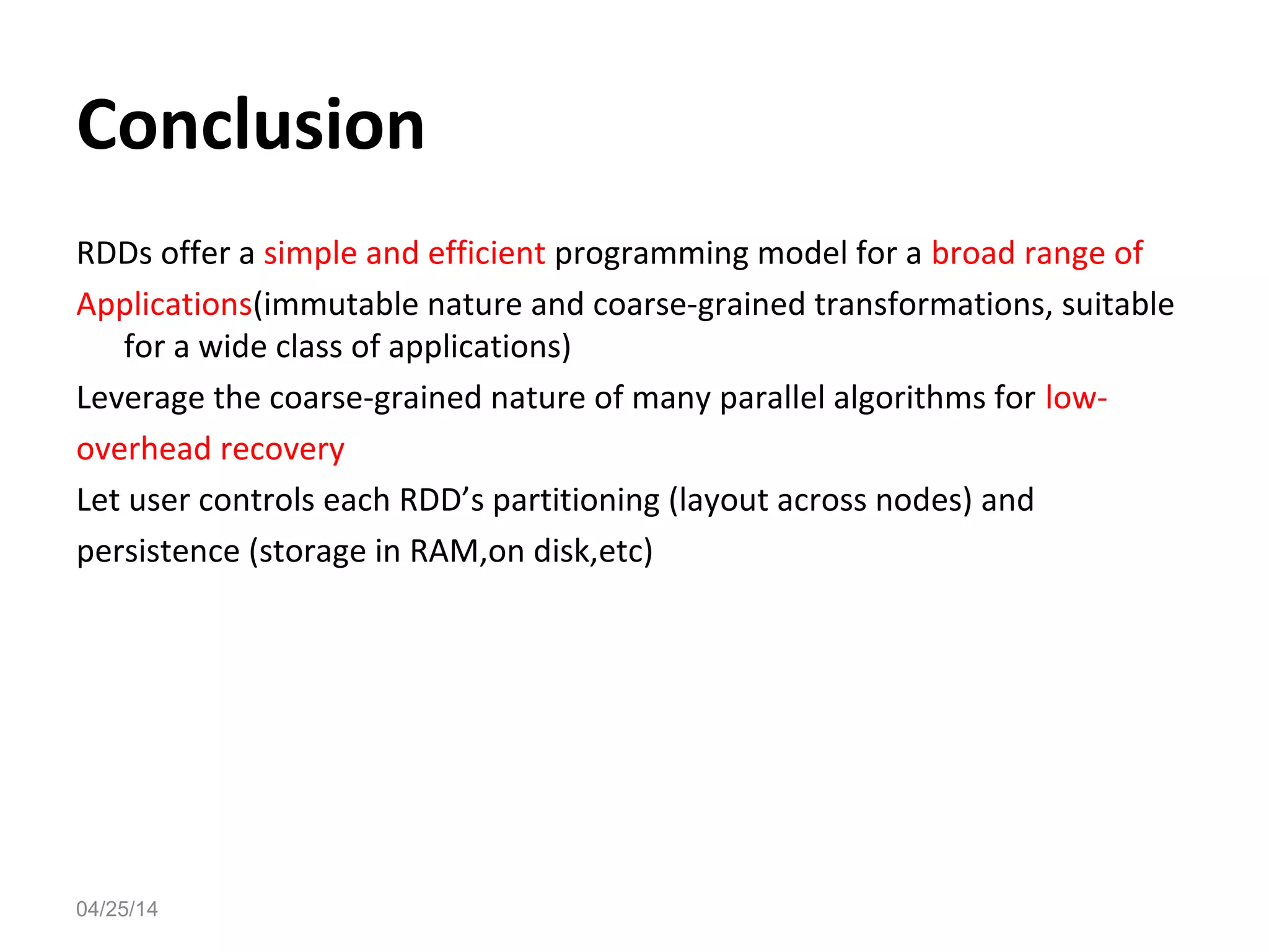 04/25/14
Conclusion
RDDs offer a simple and efficient programming model for a broad range of
Applications(immutable nature and coarse-grained transformations, suitable
for a wide class of applications)
Leverage the coarse-grained nature of many parallel algorithms for low-
overhead recovery
Let user controls each RDD&rsquo;s partitioning (layout across nodes) and
persistence (storage in RAM,on disk,etc)
 
