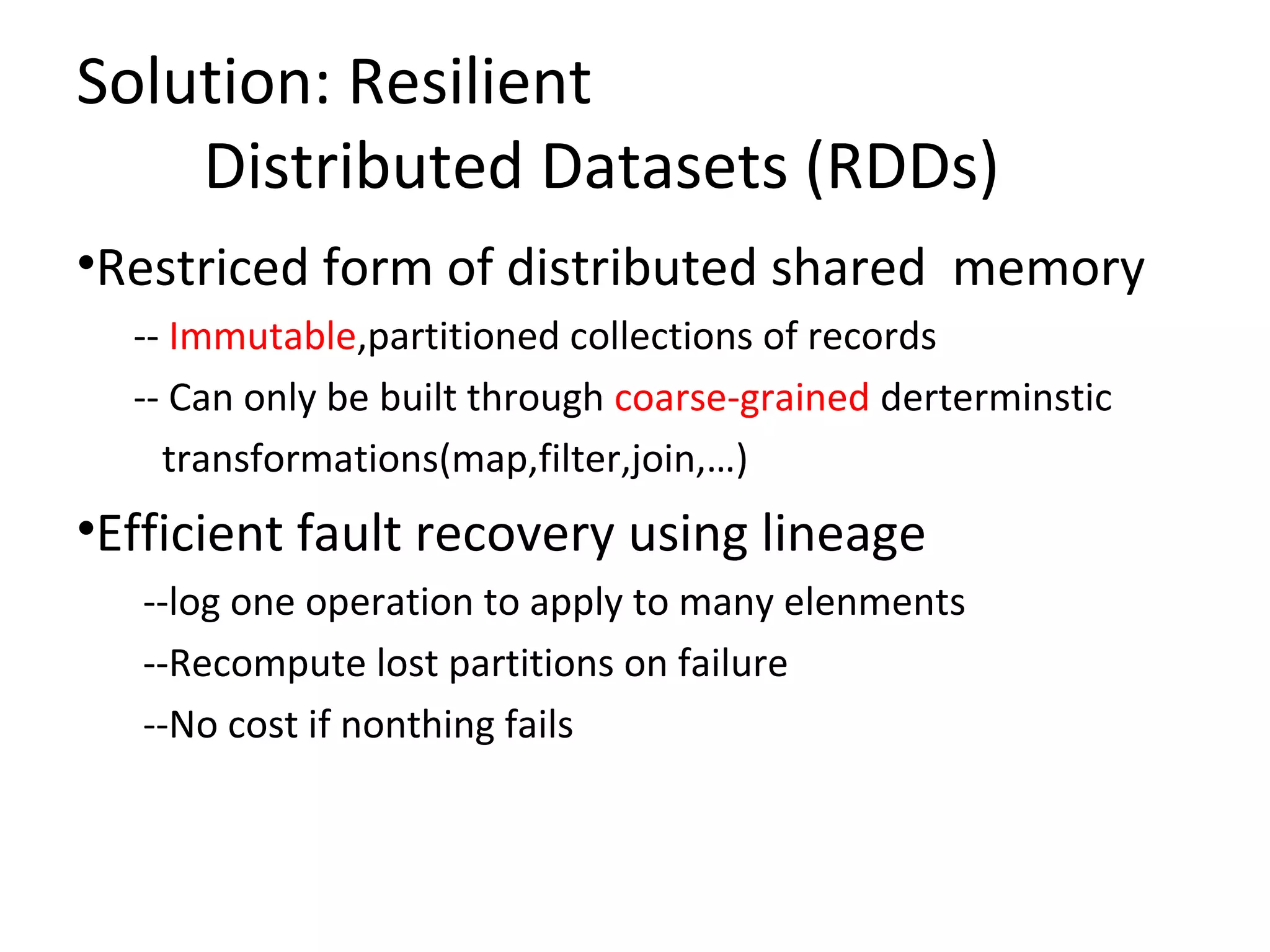 Solution: Resilient
Distributed Datasets (RDDs)
&bull;Restriced form of distributed shared memory
&shy;&shy; Immutable,partitioned collections of records
&shy;&shy; Can only be built through coarse&shy;grained derterminstic
transformations(map,filter,join,&hellip;)
&bull;Efficient fault recovery using lineage
&shy;&shy;log one operation to apply to many elenments
&shy;&shy;Recompute lost partitions on failure
&shy;&shy;No cost if nonthing fails
 