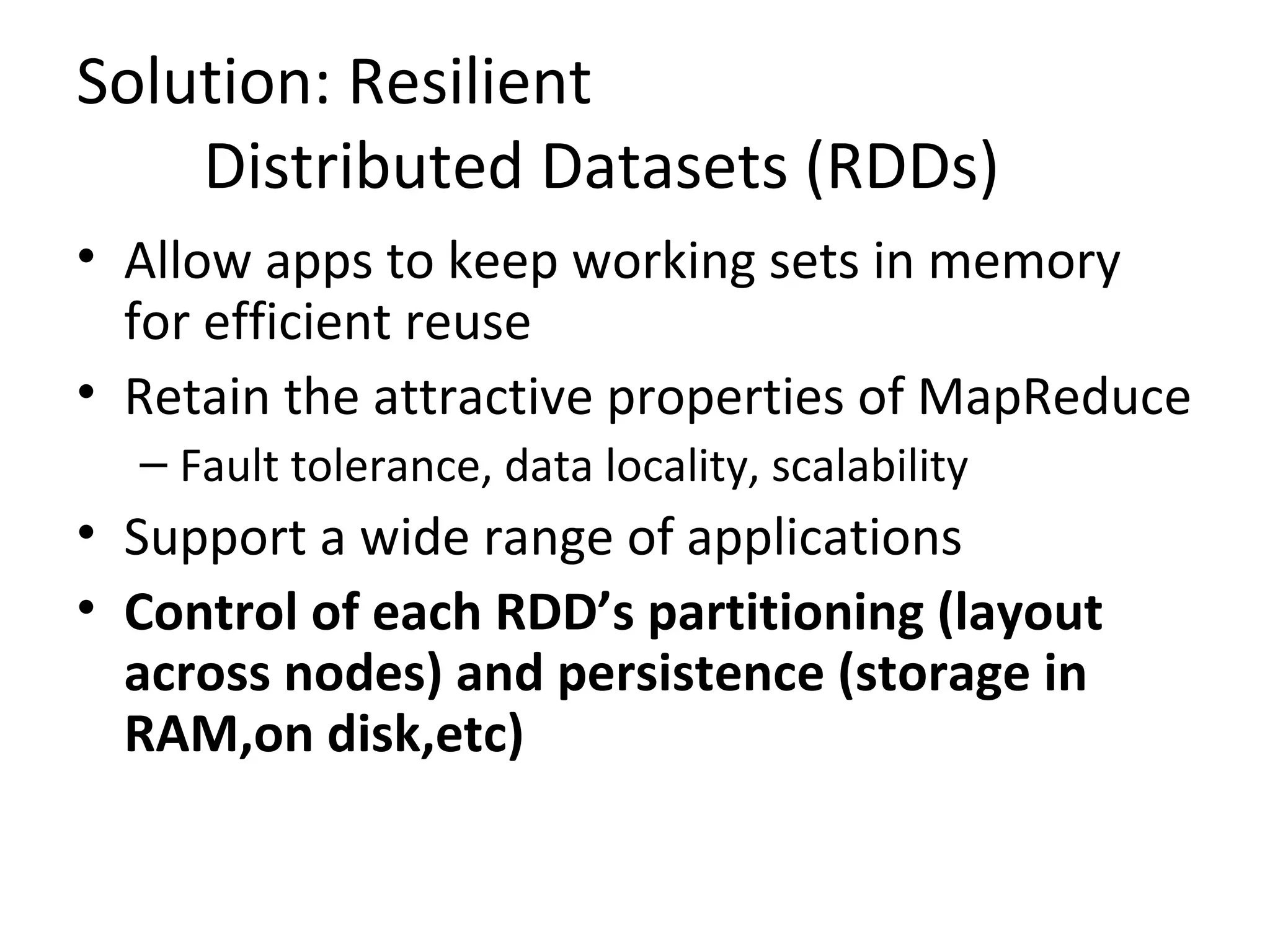 Solution: Resilient
Distributed Datasets (RDDs)
&bull; Allow apps to keep working sets in memory
for efficient reuse
&bull; Retain the attractive properties of MapReduce
&ndash; Fault tolerance, data locality, scalability
&bull; Support a wide range of applications
&bull; Control of each RDD&rsquo;s partitioning (layout
across nodes) and persistence (storage in
RAM,on disk,etc)
 