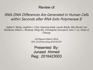 Review of
RNA-DNA Differences Are Generated in Human Cells
within Seconds after RNA Exits Polymerase II
Isabel X. Wang, Leighton J. Core, Hojoong Kwak, Lauren Brady, Alan Bruzel, Lee
McDaniel, Allison L. Richards, Ming Wu, Christopher Grunseich, John T. Lis, Vivian G.
Cheung
Cell Reports (March 2014)
DOI: 10.1016/j.celrep.2014.01.037
Presented By:
Junaed Ahmed
Reg: 2016423003
 