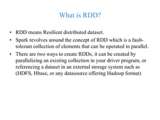 What is RDD?
• RDD means Resilient distributed dataset.
• Spark revolves around the concept of RDD which is a fault-
tolerant collection of elements that can be operated in parallel.
• There are two ways to create RDDs, it can be created by
parallelizing an existing collection in your driver program, or
referencing a dataset in an external storage system such as
(HDFS, Hbase, or any datasource offering Hadoop format)
 