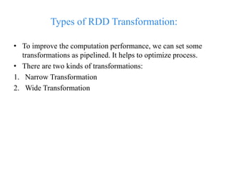 Types of RDD Transformation:
• To improve the computation performance, we can set some
transformations as pipelined. It helps to optimize process.
• There are two kinds of transformations:
1. Narrow Transformation
2. Wide Transformation
 