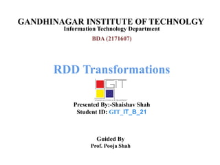 GANDHINAGAR INSTITUTE OF TECHNOLGY
Information Technology Department
RDD Transformations
Presented By:-Shaishav Shah
Student ID: GIT_IT_B_21
Guided By
Prof. Pooja Shah
BDA (2171607)
 