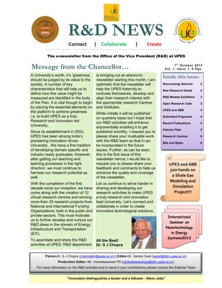 R&D NEWS
Connect

|

Collaborate

|

Create

The e-newsletter from the Office of the Vice President (R&D) at UPES

Message from the Chancellor…
A University‟s worth, it‟s „greatness‟,
should be judged by its value to the
society. A number of key
characteristics that will help us to
define how this value might be
measured are identified in the body
of the Plan. It is vital though to begin
by placing the essential elements on
the platform to achieve greatness
i.e. to build UPES as a truly
Research and Innovation led
University.
Since its establishment in 2003,
UPES has been among India‟s
pioneering innovation driven
University. We have a fine tradition
of developing domain specific and
industry ready graduates. However,
after getting our teaching and
learning processes in the right
direction, we must continue to
harness our research potential as
well.

is bringing out an electronic
newsletter starting this month. I am
optimistic that the newsletter will
help the UPES fraternity to
motivate themselves, develop and
align their research interest with
the appropriate research Centres
and Institutes.
While initially it will be published
on quarterly basis but I hope that
our R&D activities will enhance
exponentially enabling it to get
published monthly. I request you to
please share your invaluable work
with the R&D team so that it can
be incorporated in the future
issues. Further, as can be seen,
this is the first issue of this
newsletter hence; I would like to
request you to please share your
feedback and comments to help us
enhance the quality and coverage
of the newsletter.

With the completion of the first
decade since our inception, we have
come along with the creation of 12
virtual research centres and winning
more than 25 research projects from
National and International Funding
Organizations; both in the public and
private sectors. This must motivate
us to further develop and nurture our
R&D ideas in the domain of Energy,
Infrastructure and Transportation
(EIT).

Inside this issue:
Nano-energy Seminar

2

New Research Heads

2

R&D Models Exhibition

3

Open Research Calls

3

UPES and ABB

4

Submitted Proposals

4

Recent Publications

5

Patents Filed

5

Research Centres

6

Bits and Bytes

6

Let us continue to strive harder in
sharing and developing our
research activities to make UPES
a truly research and innovation
lead University. Let‟s connect and
collaborate in order to create
innovative technological solutions.

To assimilate and share the R&D
activities at UPES, R&D department

1st October 2013
Vol. 1, Issue 1, 6 Pgs.

All the Best!
Dr. S J Chopra

UPES and ABB
join hands on
a Shale Gas
Modeling and
Simulation
Project!!!

International
Seminar on
Nanotechnology
in Energy
Systems2013

Patron-Dr. S J Chopra (chancellor@upes.ac.in) | Editor-Dr. Sanket Goel (sgoel@ddn.upes.ac.in)
Production Editor- Mr. Venkateswaran PS (venkateswaranps@ddn.upes.ac.in)
For more information on the R&D activities and to send in your contributions please contact the Editorial Team
“Innovation distinguishes a leader and a follower - Steve Jobs”

 