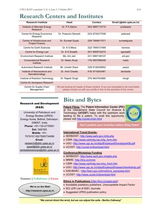 UPES R&D e-newsletter: Vol. 1, Issue 1, 1 October 2013
engine

6/6

Research Centers and Institutes
Research/ Institute

Head

Contact

Email (@ddn.upes.ac.in)

Institute of Alternate Energy
Research

Dr. P K Sahoo

542/ 9997110710

pradeepta

Centre for Energy Economics
Research

Dr. Prasoom Dwivedi

223/ 9720277508

pdwivedi

Centre of Infrastructure and
Project Finance

Dr. Sumeet Gupta

229/ 7895617071

sumeetgupta

Centre for Earth Sciences

Dr. K S Misra

322/ 7895731699

ksmisra

Centre for Energy Law

Dr. S G Sreejith

507/ 8909732275

sgsreejith

Environment Research Institute

Ms. Arti Jain

431/ 9997168107

arti.jain

Computational Research
Institute

Dr. Neelu Ahuja

176/ 9557999208

neelu

Automotive Research Institute

Mr. Umesh Wazir

339/ 8126259952

uwazir

Institute of Nanoscience and
Nanotechnology

Dr. Amit Chawla

416/ 9719242461

akchawla

Institute of Robotics Technology

Dr. Rajesh Singh

375/ 9837043685

rsingh

Centre for Aerospace Research
Centre for Supply Chain
Management

We are looking for heads of these centers. If you are interested to be nominated,
please contact us with you profile in lieu to the activities of the center.

Research and Development
(R&D)
University of Petroleum and
Energy Studies (UPES)
Energy Acres, Bidholi, Dehradun,
248007, India
Phone: +91-135-2776061
Ext: 348/355
Mobile: +917579151182/7895734999
Email:
research@ddn.upes.ac.in
sgoel@ddn.upes.ac.in
venkateswaranps@ddn.upes.ac.in

Bits and Bytes
Patent Filing- The Patent Information Center (PIC)
at the Uttarakhand State Council for Science &
Technology (UCOST) helps with the upstream work
leading to file a patent. To avail this opportunity,
please visit http://ucost.in/pic.html
Don’t publish your Invention before filing Patent
ication
International Travel Grants SERB/DST- http://www.serb.gov.in/its.php
 CSIR- http://www.csirhrdg.res.in/tg_form.htm
 UGC- http://www.ugc.ac.in/oldpdf/xiplanpdf/travelgrant08.pdf
 UCOST- http://ucost.in/download.html
Conference/Workshop Funding
 SERB/DST- http://www.serb.gov.in/apbs.php
 MNRE- http://tiny.cc/mnre
 CSIR- http://www.csirhrdg.res.in/sy_form.htm
 UGC- http://www.ugc.ac.in/oldpdf/xplanpdf/researchworkshop.pdf
 DAE/BARC - http://barc.gov.in/brns/brns_symposia.html
 UCOST- http://www.ucost.in/download.html

Connect | Collaborate | Create
We‟re on the Web!
http://research.upes.ac.in/

Ethics in Publications (http://tiny.cc/upes-pub)
 Avoidable predatory publishers, Unacceptable Impact Factor
 SCI JCR List of 8281 Journals
 Suggested UPES publication policy

“We cannot direct the wind, but we can adjust the sails - Bertha Calloway”

 