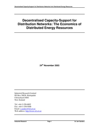 Decentralised Capacity-Support for Distribution Networks from Distributed Energy Resources




       Decentralised Capacity-Support for
    Distribution Networks: The Economics of
          Distributed Energy Resources




                                       24th November 2003




Industrial Research Limited
PO Box 20028, Bishopdale
Christchurch 8001
New Zealand

Tel: +64-3-358-6802
Fax: +64-3-358-9506
Email: i.sanders@irl.cri.nz
Web address: http://www.irl.cri.nz




Industrial Research                                Page 1                                    Dr. Iain Sanders
 