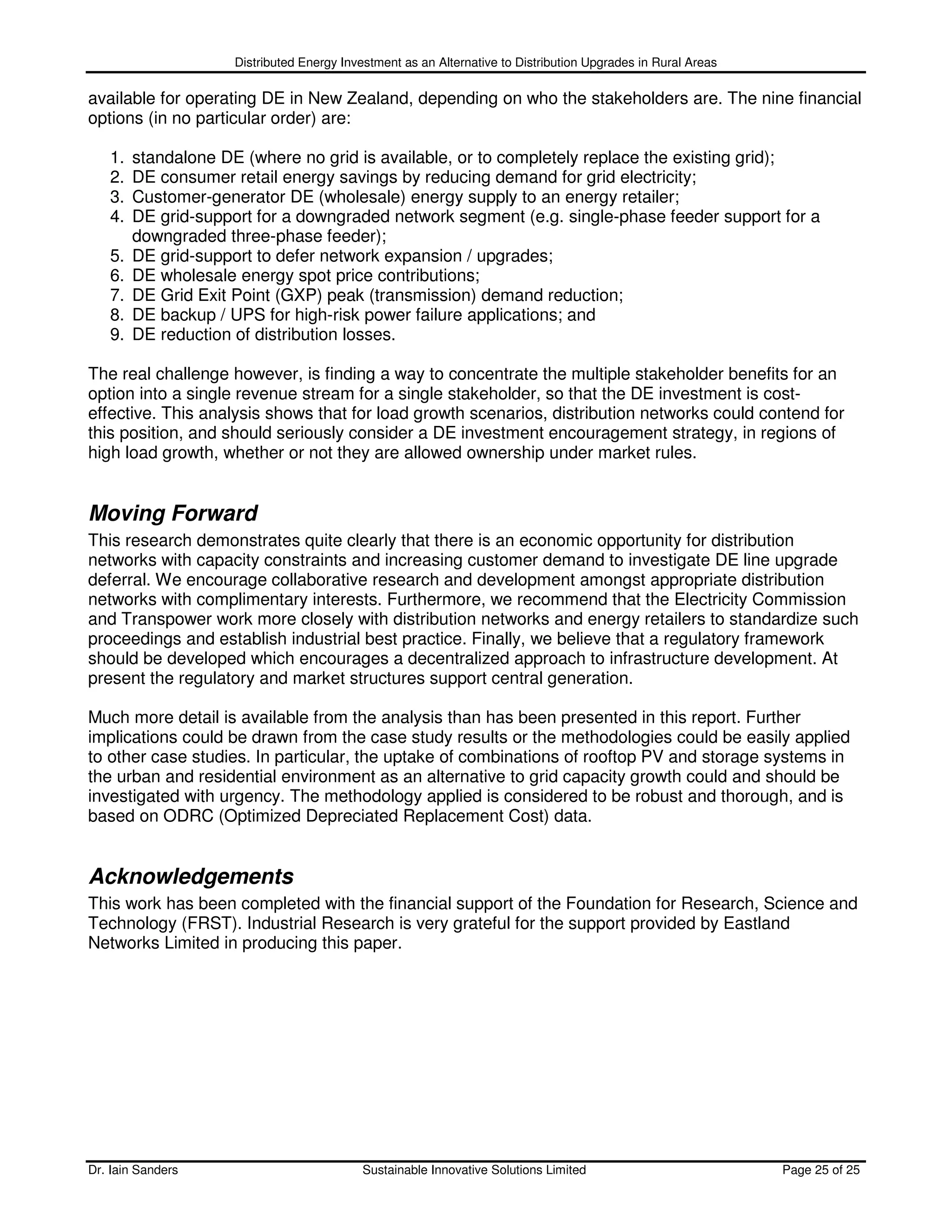 Distributed Energy Investment as an Alternative to Distribution Upgrades in Rural Areas

available for operating DE in New Zealand, depending on who the stakeholders are. The nine financial
options (in no particular order) are:

   1.   standalone DE (where no grid is available, or to completely replace the existing grid);
   2.   DE consumer retail energy savings by reducing demand for grid electricity;
   3.   Customer-generator DE (wholesale) energy supply to an energy retailer;
   4.   DE grid-support for a downgraded network segment (e.g. single-phase feeder support for a
        downgraded three-phase feeder);
   5.   DE grid-support to defer network expansion / upgrades;
   6.   DE wholesale energy spot price contributions;
   7.   DE Grid Exit Point (GXP) peak (transmission) demand reduction;
   8.   DE backup / UPS for high-risk power failure applications; and
   9.   DE reduction of distribution losses.

The real challenge however, is finding a way to concentrate the multiple stakeholder benefits for an
option into a single revenue stream for a single stakeholder, so that the DE investment is cost-
effective. This analysis shows that for load growth scenarios, distribution networks could contend for
this position, and should seriously consider a DE investment encouragement strategy, in regions of
high load growth, whether or not they are allowed ownership under market rules.


Moving Forward
This research demonstrates quite clearly that there is an economic opportunity for distribution
networks with capacity constraints and increasing customer demand to investigate DE line upgrade
deferral. We encourage collaborative research and development amongst appropriate distribution
networks with complimentary interests. Furthermore, we recommend that the Electricity Commission
and Transpower work more closely with distribution networks and energy retailers to standardize such
proceedings and establish industrial best practice. Finally, we believe that a regulatory framework
should be developed which encourages a decentralized approach to infrastructure development. At
present the regulatory and market structures support central generation.

Much more detail is available from the analysis than has been presented in this report. Further
implications could be drawn from the case study results or the methodologies could be easily applied
to other case studies. In particular, the uptake of combinations of rooftop PV and storage systems in
the urban and residential environment as an alternative to grid capacity growth could and should be
investigated with urgency. The methodology applied is considered to be robust and thorough, and is
based on ODRC (Optimized Depreciated Replacement Cost) data.


Acknowledgements
This work has been completed with the financial support of the Foundation for Research, Science and
Technology (FRST). Industrial Research is very grateful for the support provided by Eastland
Networks Limited in producing this paper.




Dr. Iain Sanders                            Sustainable Innovative Solutions Limited                           Page 25 of 25
 