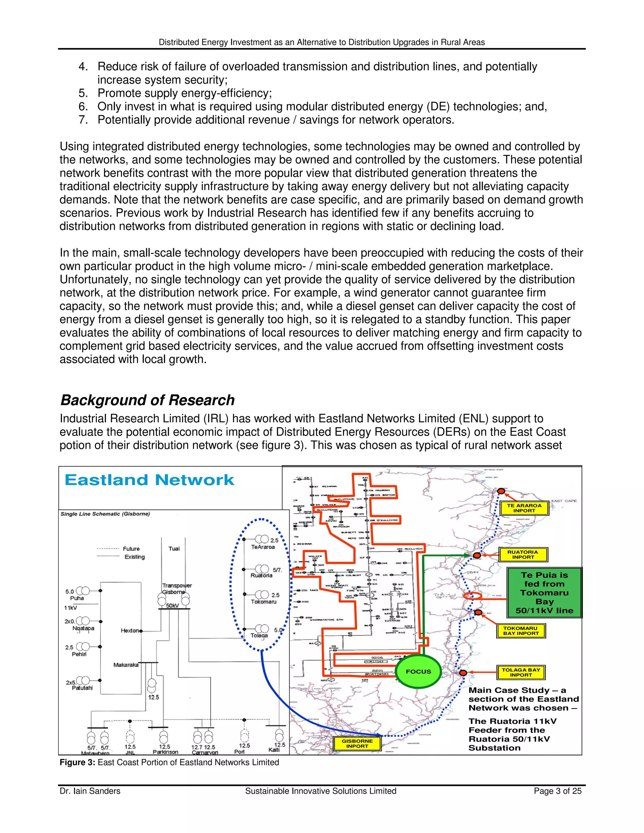 Distributed Energy Investment as an Alternative to Distribution Upgrades in Rural Areas

    4. Reduce risk of failure of overloaded transmission and distribution lines, and potentially
       increase system security;
    5. Promote supply energy-efficiency;
    6. Only invest in what is required using modular distributed energy (DE) technologies; and,
    7. Potentially provide additional revenue / savings for network operators.

Using integrated distributed energy technologies, some technologies may be owned and controlled by
the networks, and some technologies may be owned and controlled by the customers. These potential
network benefits contrast with the more popular view that distributed generation threatens the
traditional electricity supply infrastructure by taking away energy delivery but not alleviating capacity
demands. Note that the network benefits are case specific, and are primarily based on demand growth
scenarios. Previous work by Industrial Research has identified few if any benefits accruing to
distribution networks from distributed generation in regions with static or declining load.

In the main, small-scale technology developers have been preoccupied with reducing the costs of their
own particular product in the high volume micro- / mini-scale embedded generation marketplace.
Unfortunately, no single technology can yet provide the quality of service delivered by the distribution
network, at the distribution network price. For example, a wind generator cannot guarantee firm
capacity, so the network must provide this; and, while a diesel genset can deliver capacity the cost of
energy from a diesel genset is generally too high, so it is relegated to a standby function. This paper
evaluates the ability of combinations of local resources to deliver matching energy and firm capacity to
complement grid based electricity services, and the value accrued from offsetting investment costs
associated with local growth.


Background of Research
Industrial Research Limited (IRL) has worked with Eastland Networks Limited (ENL) support to
evaluate the potential economic impact of Distributed Energy Resources (DERs) on the East Coast
potion of their distribution network (see figure 3). This was chosen as typical of rural network asset


 Eastland Network
                                                                                                                    TE ARAROA
                                                                                                                      INPORT




                                                                                                                    RUATORIA
                                                                                                                     INPORT



                                                                                                                       Te Puia is
                                                                                                                        fed from
                                                                                                                       Tokomaru
                                                                                                                          Bay
                                                                                                                      50/11kV line

                                                                                                                   TOKOMARU
                                                                                                                   BAY INPORT




                                                                                           FOCUS                   TOLAGA BAY
                                                                                                                     INPORT


                                                                                                           Main Case Study – a
                                                                                                           section of the Eastland
                                                                                                           Network was chosen –
                                                                                                           The Ruatoria 11kV
                                                                                                           Feeder from the
                                                                         GISBORNE                          Ruatoria 50/11kV
                                                                          INPORT
                                                                                                           Substation
Figure 3: East Coast Portion of Eastland Networks Limited


Dr. Iain Sanders                                Sustainable Innovative Solutions Limited                                   Page 3 of 25
 