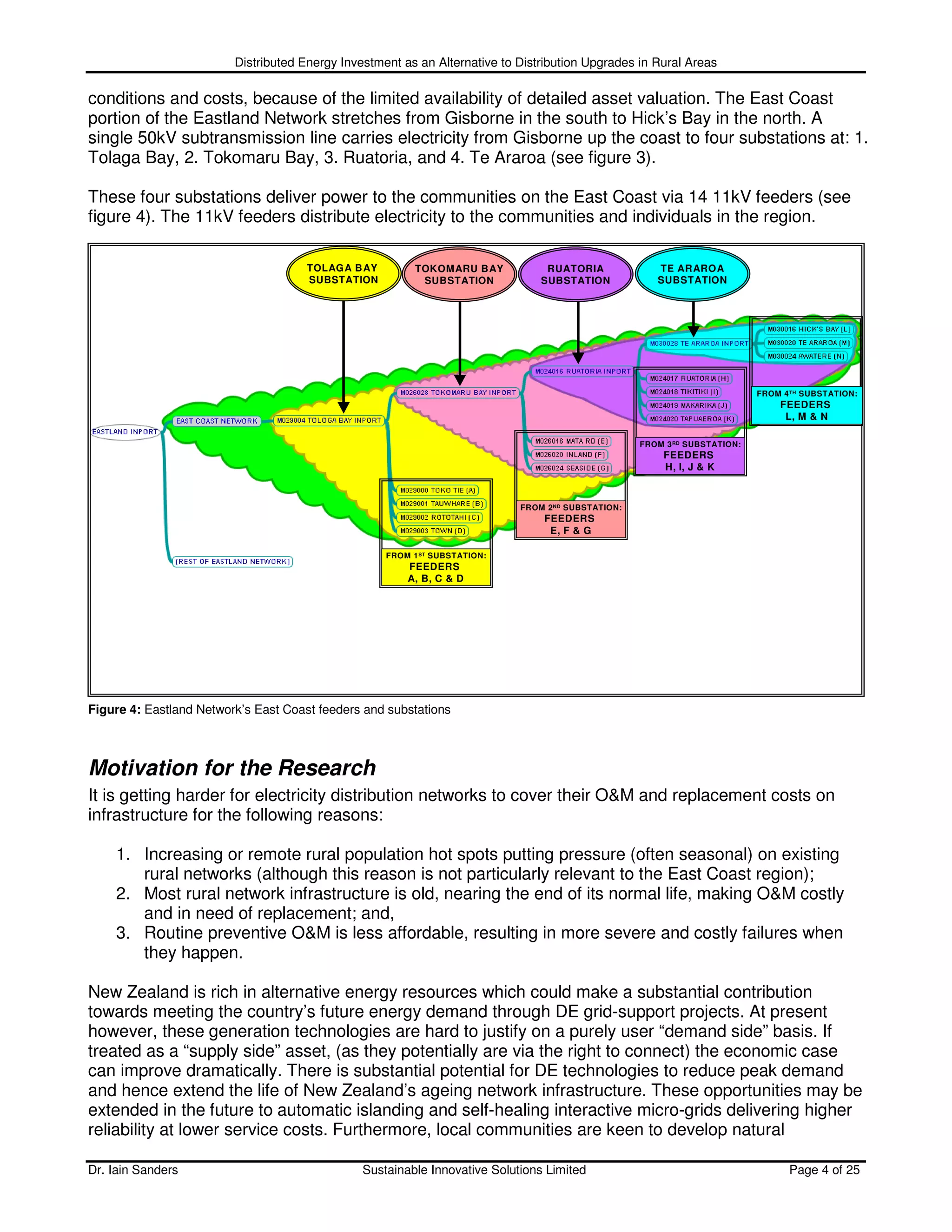 Distributed Energy Investment as an Alternative to Distribution Upgrades in Rural Areas

conditions and costs, because of the limited availability of detailed asset valuation. The East Coast
portion of the Eastland Network stretches from Gisborne in the south to Hick’s Bay in the north. A
single 50kV subtransmission line carries electricity from Gisborne up the coast to four substations at: 1.
Tolaga Bay, 2. Tokomaru Bay, 3. Ruatoria, and 4. Te Araroa (see figure 3).

These four substations deliver power to the communities on the East Coast via 14 11kV feeders (see
figure 4). The 11kV feeders distribute electricity to the communities and individuals in the region.

                                      TOLAGA B AY         TOKOMARU BAY           RUATORIA              TE ARAROA
                                      SUBSTATION           SUBSTATION           SUBSTATION             SUBSTATION




                                                                                                                            FROM 4 TH SUBSTATION:
                                                                                                                                FEEDERS
                                                                                                                                 L, M & N

                                                                                                    FROM 3 RD SUBSTATION:
                                                                                                        FEEDERS
                                                                                                        H, I, J & K



                                                                            FROM 2 ND SUBSTATION:
                                                                                FEEDERS
                                                                                 E, F & G

                                                    FROM 1 ST SUBSTATION:
                                                        FEEDERS
                                                        A, B, C & D




Figure 4: Eastland Network’s East Coast feeders and substations



Motivation for the Research
It is getting harder for electricity distribution networks to cover their O&M and replacement costs on
infrastructure for the following reasons:

    1. Increasing or remote rural population hot spots putting pressure (often seasonal) on existing
       rural networks (although this reason is not particularly relevant to the East Coast region);
    2. Most rural network infrastructure is old, nearing the end of its normal life, making O&M costly
       and in need of replacement; and,
    3. Routine preventive O&M is less affordable, resulting in more severe and costly failures when
       they happen.

New Zealand is rich in alternative energy resources which could make a substantial contribution
towards meeting the country’s future energy demand through DE grid-support projects. At present
however, these generation technologies are hard to justify on a purely user “demand side” basis. If
treated as a “supply side” asset, (as they potentially are via the right to connect) the economic case
can improve dramatically. There is substantial potential for DE technologies to reduce peak demand
and hence extend the life of New Zealand’s ageing network infrastructure. These opportunities may be
extended in the future to automatic islanding and self-healing interactive micro-grids delivering higher
reliability at lower service costs. Furthermore, local communities are keen to develop natural

Dr. Iain Sanders                                Sustainable Innovative Solutions Limited                                          Page 4 of 25
 