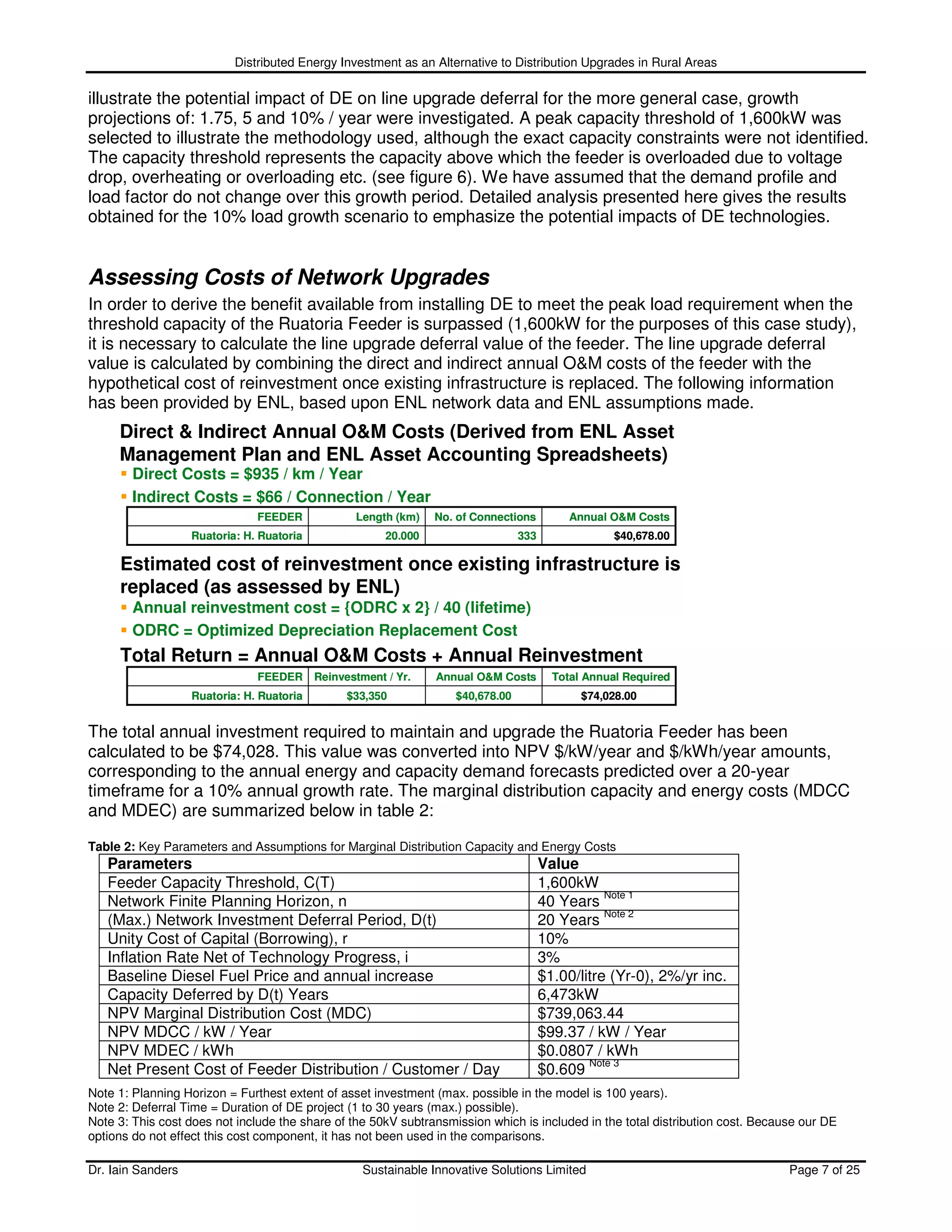 Distributed Energy Investment as an Alternative to Distribution Upgrades in Rural Areas

illustrate the potential impact of DE on line upgrade deferral for the more general case, growth
projections of: 1.75, 5 and 10% / year were investigated. A peak capacity threshold of 1,600kW was
selected to illustrate the methodology used, although the exact capacity constraints were not identified.
The capacity threshold represents the capacity above which the feeder is overloaded due to voltage
drop, overheating or overloading etc. (see figure 6). We have assumed that the demand profile and
load factor do not change over this growth period. Detailed analysis presented here gives the results
obtained for the 10% load growth scenario to emphasize the potential impacts of DE technologies.


Assessing Costs of Network Upgrades
In order to derive the benefit available from installing DE to meet the peak load requirement when the
threshold capacity of the Ruatoria Feeder is surpassed (1,600kW for the purposes of this case study),
it is necessary to calculate the line upgrade deferral value of the feeder. The line upgrade deferral
value is calculated by combining the direct and indirect annual O&M costs of the feeder with the
hypothetical cost of reinvestment once existing infrastructure is replaced. The following information
has been provided by ENL, based upon ENL network data and ENL assumptions made.
     Direct & Indirect Annual O&M Costs (Derived from ENL Asset
     Management Plan and ENL Asset Accounting Spreadsheets)
        Direct Costs = $935 / km / Year
        Indirect Costs = $66 / Connection / Year
                               FEEDER             Length (km)    No. of Connections         Annual O&M Costs
                   Ruatoria: H. Ruatoria                20.000                   333                $40,678.00

     Estimated cost of reinvestment once existing infrastructure is
     replaced (as assessed by ENL)
        Annual reinvestment cost = {ODRC x 2} / 40 (lifetime)
        ODRC = Optimized Depreciation Replacement Cost
     Total Return = Annual O&M Costs + Annual Reinvestment
                               FEEDER      Reinvestment / Yr.    Annual O&M Costs        Total Annual Required
                   Ruatoria: H. Ruatoria         $33,350            $40,678.00                $74,028.00


The total annual investment required to maintain and upgrade the Ruatoria Feeder has been
calculated to be $74,028. This value was converted into NPV $/kW/year and $/kWh/year amounts,
corresponding to the annual energy and capacity demand forecasts predicted over a 20-year
timeframe for a 10% annual growth rate. The marginal distribution capacity and energy costs (MDCC
and MDEC) are summarized below in table 2:

Table 2: Key Parameters and Assumptions for Marginal Distribution Capacity and Energy Costs
   Parameters                                                                          Value
   Feeder Capacity Threshold, C(T)                                                     1,600kW
                                                                                                  Note 1
   Network Finite Planning Horizon, n                                                  40 Years
                                                                                                  Note 2
   (Max.) Network Investment Deferral Period, D(t)                                     20 Years
   Unity Cost of Capital (Borrowing), r                                                10%
   Inflation Rate Net of Technology Progress, i                                        3%
   Baseline Diesel Fuel Price and annual increase                                      $1.00/litre (Yr-0), 2%/yr inc.
   Capacity Deferred by D(t) Years                                                     6,473kW
   NPV Marginal Distribution Cost (MDC)                                                $739,063.44
   NPV MDCC / kW / Year                                                                $99.37 / kW / Year
   NPV MDEC / kWh                                                                      $0.0807 / kWh
                                                                                               Note 3
   Net Present Cost of Feeder Distribution / Customer / Day                            $0.609
Note 1: Planning Horizon = Furthest extent of asset investment (max. possible in the model is 100 years).
Note 2: Deferral Time = Duration of DE project (1 to 30 years (max.) possible).
Note 3: This cost does not include the share of the 50kV subtransmission which is included in the total distribution cost. Because our DE
options do not effect this cost component, it has not been used in the comparisons.

Dr. Iain Sanders                                    Sustainable Innovative Solutions Limited                                    Page 7 of 25
 
