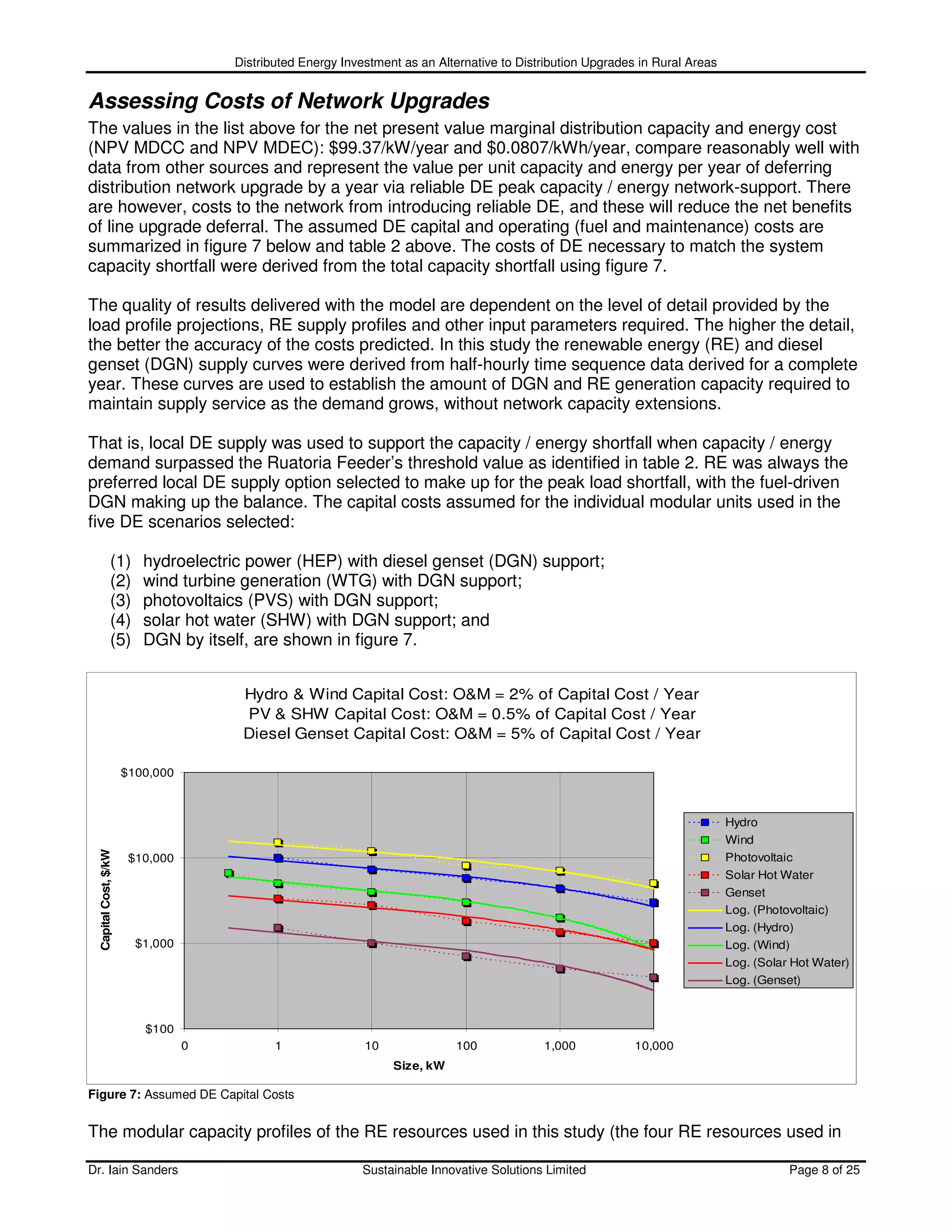 Distributed Energy Investment as an Alternative to Distribution Upgrades in Rural Areas


Assessing Costs of Network Upgrades
The values in the list above for the net present value marginal distribution capacity and energy cost
(NPV MDCC and NPV MDEC): $99.37/kW/year and $0.0807/kWh/year, compare reasonably well with
data from other sources and represent the value per unit capacity and energy per year of deferring
distribution network upgrade by a year via reliable DE peak capacity / energy network-support. There
are however, costs to the network from introducing reliable DE, and these will reduce the net benefits
of line upgrade deferral. The assumed DE capital and operating (fuel and maintenance) costs are
summarized in figure 7 below and table 2 above. The costs of DE necessary to match the system
capacity shortfall were derived from the total capacity shortfall using figure 7.

The quality of results delivered with the model are dependent on the level of detail provided by the
load profile projections, RE supply profiles and other input parameters required. The higher the detail,
the better the accuracy of the costs predicted. In this study the renewable energy (RE) and diesel
genset (DGN) supply curves were derived from half-hourly time sequence data derived for a complete
year. These curves are used to establish the amount of DGN and RE generation capacity required to
maintain supply service as the demand grows, without network capacity extensions.

That is, local DE supply was used to support the capacity / energy shortfall when capacity / energy
demand surpassed the Ruatoria Feeder’s threshold value as identified in table 2. RE was always the
preferred local DE supply option selected to make up for the peak load shortfall, with the fuel-driven
DGN making up the balance. The capital costs assumed for the individual modular units used in the
five DE scenarios selected:

                 (1)      hydroelectric power (HEP) with diesel genset (DGN) support;
                 (2)      wind turbine generation (WTG) with DGN support;
                 (3)      photovoltaics (PVS) with DGN support;
                 (4)      solar hot water (SHW) with DGN support; and
                 (5)      DGN by itself, are shown in figure 7.


                                       Hydro & Wind Capital Cost: O&M = 2% of Capital Cost / Year
                                       PV & SHW Capital Cost: O&M = 0.5% of Capital Cost / Year
                                       Diesel Genset Capital Cost: O&M = 5% of Capital Cost / Year

                       $100,000



                                                                                                                                Hydro
                                                                                                                                Wind
  Capital Cost, $/kW




                        $10,000                                                                                                 Photovoltaic
                                                                                                                                Solar Hot Water
                                                                                                                                Genset
                                                                                                                                Log. (Photovoltaic)
                                                                                                                                Log. (Hydro)
                         $1,000                                                                                                 Log. (Wind)
                                                                                                                                Log. (Solar Hot Water)
                                                                                                                                Log. (Genset)



                          $100
                                  0          1               10              100             1,000            10,000
                                                                  Size, kW

Figure 7: Assumed DE Capital Costs


The modular capacity profiles of the RE resources used in this study (the four RE resources used in

Dr. Iain Sanders                                             Sustainable Innovative Solutions Limited                                      Page 8 of 25
 