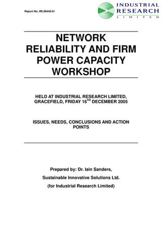 Report No. IRL99440.01




     NETWORK
RELIABILITY AND FIRM
  POWER CAPACITY
     WORKSHOP

       HELD AT INDUSTRIAL RESEARCH LIMITED,
       GRACEFIELD, FRIDAY 16TH DECEMBER 2005



      ISSUES, NEEDS, CONCLUSIONS AND ACTION
                      POINTS




                  Prepared by: Dr. Iain Sanders,
             Sustainable Innovative Solutions Ltd.
                (for Industrial Research Limited)
 