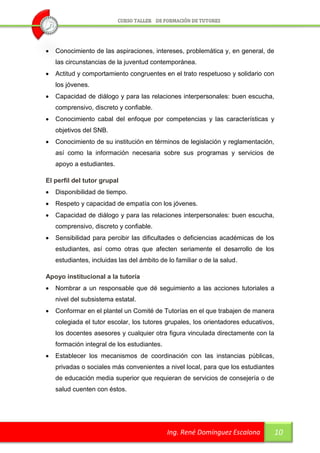   Conocimiento de las aspiraciones, intereses, problemática y, en general, de
    las circunstancias de la juventud contemporánea.
   Actitud y comportamiento congruentes en el trato respetuoso y solidario con
    los jóvenes.
   Capacidad de diálogo y para las relaciones interpersonales: buen escucha,
    comprensivo, discreto y confiable.
   Conocimiento cabal del enfoque por competencias y las características y
    objetivos del SNB.
   Conocimiento de su institución en términos de legislación y reglamentación,
    así como la información necesaria sobre sus programas y servicios de
    apoyo a estudiantes.

El perfil del tutor grupal
   Disponibilidad de tiempo.
   Respeto y capacidad de empatía con los jóvenes.
   Capacidad de diálogo y para las relaciones interpersonales: buen escucha,
    comprensivo, discreto y confiable.
   Sensibilidad para percibir las dificultades o deficiencias académicas de los
    estudiantes, así como otras que afecten seriamente el desarrollo de los
    estudiantes, incluidas las del ámbito de lo familiar o de la salud.

Apoyo institucional a la tutoría
   Nombrar a un responsable que dé seguimiento a las acciones tutoriales a
    nivel del subsistema estatal.
   Conformar en el plantel un Comité de Tutorías en el que trabajen de manera
    colegiada el tutor escolar, los tutores grupales, los orientadores educativos,
    los docentes asesores y cualquier otra figura vinculada directamente con la
    formación integral de los estudiantes.
   Establecer los mecanismos de coordinación con las instancias públicas,
    privadas o sociales más convenientes a nivel local, para que los estudiantes
    de educación media superior que requieran de servicios de consejería o de
    salud cuenten con éstos.




                                             Ing. René Domínguez Escalona            10
 