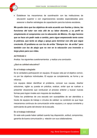    Establecer los mecanismos de coordinación con las instituciones de
    educación superior o con organizaciones sociales especializadas para
    asesorar o diseñar estrategias de capacitación para los tutores escolares.

Me queda claro que los objetivos de este acuerdo son fuertes y claros, las
funciones del tutor van más allá de su labor docente, y su perfil es
simplemente el compromiso con la educación de México. Es algo heroico
que se hace sin pedir nada a cambio, pero sigue empeorando tanto como
la pobreza, que tanto se alega y apoya para terminar con ella que sigue
creciendo. El problema es con los de arriba “Siempre los de arriba” pero
también con los de abajo que no ven en la educación una inversión a
largo plazo para sus vidas.

ACTIVIDAD 2
Analiza los siguientes cuestionamientos y realiza una conclusión.

¿Qué es calidad educativa?

En el trabajo colegiado
Es la verdadera participación en equipos. El equipo vela por el objetivo común,
no por los objetivos individuales. El equipo se complementa, se forma y se
refuerza.
Los equipos deben identificar el problema, conocer sus causas, diseñar
soluciones, vigilar su puesta en práctica, evaluar, evitar que se vuelvan a
presentar situaciones que conduzcan al proceso anterior y buscar nuevas
formas para lograr niveles aún mayores de resultados.
Todos los problemas de una escuela son susceptibles de ser atendidos a
través de equipos de trabajo o círculos de calidad. La condición es que haya
mecanismos continuos de comunicación entre equipos y un apoyo constante y
estimulante de parte del director de la escuela.

En el trabajo individual
En este solo puede haber calidad cuando hay disposición, actitud, compromiso,
garantía de buena comunicación y relación con sus colaboradores.




                                           Ing. René Domínguez Escalona           11
 