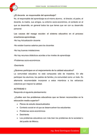 ¿El docente es responsable del aprendizaje?
No, el responsable del aprendizaje es el mismo alumno, el director, el padre, el
docente, la madre, sus amigos, su entorno socio-económico, el contexto en el
que se desarrolla, en general todos los que tienes que ver con su desarrollo
personal.

Las causas del rezago escolar: el sistema educativo en el proceso
enseñanza-aprendizaje.
-No hay Actualización docente

-No existen buenos salarios para los docentes

-No hay buenas instalaciones

-No hay recursos didácticos acordes a los niveles de aprendizaje

-Problemas socio-económicos

-Desinterés

¿Quienes participan en el mejoramiento de la calidad educativa?
La comunidad educativa no está compuesta sólo de maestros. En ella
participan los alumnos, los padres de familia y la comunidad como un todo. Es
altamente recomendable incorporar a estos miembros a los esfuerzos
colectivos por mejorar la calidad.

ACTIVIDAD 3
Responde al siguiente planteamiento:

¿Cuáles son los problemas educativos que se tienen reconocidos en la
educación media superior?
      Planes de estudio desactualizados
      Contexto social en el que se desenvuelven los estudiantes
      Problemas socio-económicos
      Desinterés
      Los problemas educativos son más bien los problemas de la sociedad o
       del pueblo de México.



                                           Ing. René Domínguez Escalona            12
 