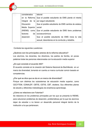 considerados       laboral
          en la Reforma Que el posible estudiante de EMS pierde el interés
          Integral de la por seguir estudiando
          Educación          Que el posible estudiante de EMS cambia de estatus
          Media Superior social
          (RIEMS) como Que el posible estudiante de EMS tiene problemas
          factores       de socioeconómicos
          deserción          Que el posible estudiante de EMS inicia la vida
                             sexual, desordenes en la conducta y rebeldía.



Contesta las siguientes cuestiones:

¿Quiénes son los principales actores de la reforma educativa?
Los alumnos, los docentes, los directivos, los padres de familia, en pocas
palabras todas las personas relacionadas con la educación media superior

¿En qué consiste el acuerdo 442?
El acuerdo consiste en la creación del Sistema Nacional de Bachillerato en un
marco de diversidad, tomando en cuenta un marco curricular común basado en
competencias.

¿Por qué se dice que se da en un marco de diversidad?
Porque son distintos los subsistemas de educación media superior, como
CECYTEM, CONALEP, CBTIS, CETIS, CBT, etcétera. Sus diferentes planes
de estudio y diferentes metodologías de enseñanza aprendizaje.

¿Cómo se relaciona con Tutorías?
Se relaciona en los problemas principales por los que se presenta la RIEMS,
para solucionar problemas de deserción, problemáticas por la que los alumnos
dejan de estudiar o no tienen un desarrollo personal integral dentro de la
institución a la que pertenecen.




                                          Ing. René Domínguez Escalona          16
 