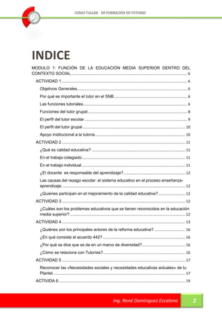 INDICE
MODULO 1: FUNCIÓN DE LA EDUCACIÓN MEDIA SUPERIOR DENTRO DEL
CONTEXTO SOCIAL ................................................................................................................. 6
   ACTIVIDAD 1 .......................................................................................................................... 6
      Objetivos Generales........................................................................................................... 6
      Por qué es importante el tutor en el SNB ....................................................................... 6
      Las funciones tutoriales ..................................................................................................... 6
      Funciones del tutor grupal ................................................................................................. 8
      El perfil del tutor escolar .................................................................................................... 9
      El perfil del tutor grupal .................................................................................................... 10
      Apoyo institucional a la tutoría........................................................................................ 10
   ACTIVIDAD 2 ........................................................................................................................ 11
      ¿Qué es calidad educativa? ........................................................................................... 11
      En el trabajo colegiado .................................................................................................... 11
      En el trabajo individual ..................................................................................................... 11
      ¿El docente es responsable del aprendizaje? ............................................................ 12
      Las causas del rezago escolar: el sistema educativo en el proceso enseñanza-
      aprendizaje. ....................................................................................................................... 12
      ¿Quienes participan en el mejoramiento de la calidad educativa? .......................... 12
   ACTIVIDAD 3 ........................................................................................................................ 12
      ¿Cuáles son los problemas educativos que se tienen reconocidos en la educación
      media superior? ................................................................................................................ 12
   ACTIVIDAD 4 ........................................................................................................................ 13
      ¿Quiénes son los principales actores de la reforma educativa? .............................. 16
      ¿En qué consiste el acuerdo 442? ................................................................................ 16
      ¿Por qué se dice que se da en un marco de diversidad? .......................................... 16
      ¿Cómo se relaciona con Tutorías?................................................................................ 16
   ACTIVIDAD 5 ........................................................................................................................ 17
      Reconocer las «Necesidades sociales y necesidades educativas actuales» de tu
      Plantel................................................................................................................................. 17
   ACTIVIDA 6 ........................................................................................................................... 19



                                                                         Ing. René Domínguez Escalona                                               2
 