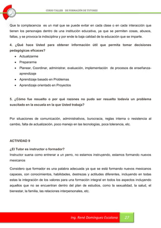Que la complacencia es un mal que se puede evitar en cada clase o en cada interacción que
tienen los personajes dentro de una institución educativa, ya que se permiten cosas, abusos,
faltas, y se provoca la indisciplina y por ende la baja calidad de la educación que se imparte.

4. ¿Qué hace Usted para obtener información útil que permita tomar decisiones
pedagógicas eficaces?
      Actualizarme
      Prepararme
      Planear, Coordinar, administrar, evaluación, implementación de procesos de enseñanza-
       aprendizaje
      Aprendizaje basado en Problemas
      Aprendizaje orientado en Proyectos



5. ¿Cómo fue resuelto o por qué razones no pudo ser resuelto todavía un problema
suscitado en la escuela en la que Usted trabaja?



Por situaciones de comunicación, administrativos, burocracia, reglas interna o resistencia al
cambio, falta de actualización, poco manejo en las tecnologías, poca tolerancia, etc.




ACTIVIDAD 9

¿El Tutor es instructor o formador?
Instructor suena como entrenar a un perro, no estamos instruyendo, estamos formando nuevos
mexicanos

Considero que formador es una palabra adecuada ya que se está formando nuevos mexicanos
capaces, con conocimientos, habilidades, destrezas y actitudes diferentes, incluyendo en todas
estas la integración de los valores para una formación integral en todos los aspectos incluyendo
aquellos que no se encuentran dentro del plan de estudios, como la sexualidad, la salud, el
bienestar, la familia, las relaciones interpersonales, etc.




                                             Ing. René Domínguez Escalona         27
 