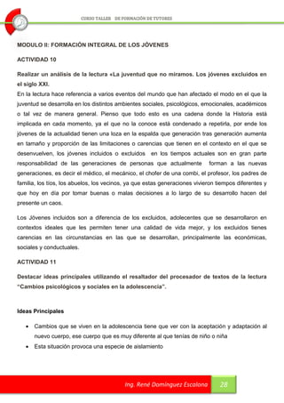 MODULO II: FORMACIÓN INTEGRAL DE LOS JÓVENES

ACTIVIDAD 10

Realizar un análisis de la lectura «La juventud que no miramos. Los jóvenes excluidos en
el siglo XXI.
En la lectura hace referencia a varios eventos del mundo que han afectado el modo en el que la
juventud se desarrolla en los distintos ambientes sociales, psicológicos, emocionales, académicos
o tal vez de manera general. Pienso que todo esto es una cadena donde la Historia está
implicada en cada momento, ya el que no la conoce está condenado a repetirla, por ende los
jóvenes de la actualidad tienen una loza en la espalda que generación tras generación aumenta
en tamaño y proporción de las limitaciones o carencias que tienen en el contexto en el que se
desenvuelven, los jóvenes incluidos o excluidos      en los tiempos actuales son en gran parte
responsabilidad de las generaciones de personas que actualmente             forman a las nuevas
generaciones, es decir el médico, el mecánico, el chofer de una combi, el profesor, los padres de
familia, los tíos, los abuelos, los vecinos, ya que estas generaciones vivieron tiempos diferentes y
que hoy en día por tomar buenas o malas decisiones a lo largo de su desarrollo hacen del
presente un caos.

Los Jóvenes incluidos son a diferencia de los excluidos, adolecentes que se desarrollaron en
contextos ideales que les permiten tener una calidad de vida mejor, y los excluidos tienes
carencias en las circunstancias en las que se desarrollan, principalmente las económicas,
sociales y conductuales.

ACTIVIDAD 11

Destacar ideas principales utilizando el resaltador del procesador de textos de la lectura
“Cambios psicológicos y sociales en la adolescencia”.



Ideas Principales

      Cambios que se viven en la adolescencia tiene que ver con la aceptación y adaptación al
       nuevo cuerpo, ese cuerpo que es muy diferente al que tenías de niño o niña
      Esta situación provoca una especie de aislamiento




                                           Ing. René Domínguez Escalona          28
 