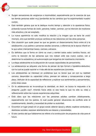    Surgen sensaciones de vergüenza e incomodidad, especialmente por la creencia de que
    las demás personas están muy pendientes de los cambios que ha experimentado nuestro
    cuerpo.
   Esto también genera que se le dedique mucho tiempo y atención a la apariencia física,
    probando nuevas formas de vestir, peinarse, hablar, caminar, con la intención de mostrarse
    más atractivo y de ser aceptado.
   La nueva apariencia no solo modifica la relación y la imagen que se tiene de una/o
    misma/o, sino que también produce cambios en las relaciones con las otras personas
   Otra situación que suele pasar es que se genere un distanciamiento físico entre el o la
    adolescente y sus padres o personas adultas cercanas, a diferencia de la época infantil en
    la que solían intercambiar besos, caricias y abrazos.
   Es definitivo que la forma en cómo se viven y sienten todos estos cambios físicos, así
    como la reacción de las personas que nos rodean ante ese nuevo cuerpo, van a
    determinar la autoestima y el autoconcepto que tengamos de nosotras/os mismas/os.
   La etapa adolescente es la adquisición de nuevas capacidades de pensamiento.
   La adolescencia se adquiere una forma de pensar de tipo formal o hipotético-deductivo,
    con la cual se puede razonar e ir más allá de las experiencias concretas.
   Los adolescentes se interesan en problemas que no tienen que ver con su realidad
    cercana, desarrollan su capacidad crítica, piensan en valores y consecuencias a largo
    plazo, disfrutan de la capacidad de reflexionar y explorar sus sentimientos y pensamientos,
    entre otras cosas
   En la adolescencia se re-construye la identidad, es decir, se busca la respuesta a la
    pregunta ¿quién soy?, mirando hacia atrás (o sea hacia lo que ha sido su vida) y
    reflexionando sobre las nuevas experiencias adquiridas
   Está claro que las relaciones con las personas adultas cambian drásticamente,
    especialmente con los padres, lo cual puede generar situaciones de conflicto ante el
    cuestionamiento, desafío y necesidad de probar su autoridad.
   Encontrar un lugar propio en un grupo social; obtener apoyo y afecto; explorar conductas y
    destrezas sociales; expresar abiertamente sus deseos y necesidades.
   El otro cambio del que hablaremos se refiere a la construcción de proyectos de vida para el
    futuro.




                                        Ing. René Domínguez Escalona            29
 