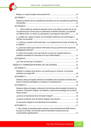 Realiza un cuadro sinóptico del acuerdo 444. ............................................................. 19
  ACTIVIDAD 7 ........................................................................................................................ 25
     Realiza la relación de las competencias docentes con las competencias genéricas
     del bachiller. ...................................................................................................................... 25
  ACTIVIDAD 8 ........................................................................................................................ 26
     1. ¿Sería Usted tan amable de describir cómo es la actitud y el tono de voz de
     una persona que conozca (que no pertenezca al ámbito educativo, por ejemplo:
     su médico clínico, su vecina, su peluquera) y que haga las cosas bien? ............... 26
     2. ¿Cuáles son, según la autora, los principales problemas que puede llegar a
     afrontar una escuela? ...................................................................................................... 26
     3. ¿Cuál es su opinión sobre esta frase: “La complacencia es el peor enemigo de
     la calidad?” ........................................................................................................................ 26
     4. ¿Qué hace Usted para obtener información útil que permita tomar decisiones
     pedagógicas eficaces? .................................................................................................... 27
     5. ¿Cómo fue resuelto o por qué razones no pudo ser resuelto todavía un
     problema suscitado en la escuela en la que Usted trabaja? ..................................... 27
  ACTIVIDAD 9 ........................................................................................................................ 27
     ¿El Tutor es instructor o formador? ............................................................................... 27
MODULO II: FORMACIÓN INTEGRAL DE LOS JÓVENES ............................................. 28
  ACTIVIDAD 10 ...................................................................................................................... 28
     Realizar un análisis de la lectura «La juventud que no miramos. Los jóvenes
     excluidos en el siglo XXI. ................................................................................................ 28
  ACTIVIDAD 11 ...................................................................................................................... 28
     Destacar ideas principales utilizando el resaltador del procesador de textos de la
     lectura “Cambios psicológicos y sociales en la adolescencia”. ................................. 28
  ACTIVIDAD 12 ...................................................................................................................... 30
     Destacar ideas principales, utilizando la herramienta del procesador de textos de
     la lectura “Formación Integral: una reflexión a partir de la sociología de la cultura”.
     Anexo archivo ................................................................................................................... 30
     ¿Cuál es la importancia de la formación integral? ...................................................... 30
     ¿Cuál es la relación de la formación integral y las tutorías? ..................................... 30
     La educación integral es una demanda de la sociedad. ............................................ 30
  ACTIVIDAD 13 ...................................................................................................................... 31
     1. Que ventaja comparativa logran quienes cursan actualmente la EMS frente a
     los que no lo hacen, en términos tanto de formación humana como de
     conocimientos significativos? ......................................................................................... 31




                                                                       Ing. René Domínguez Escalona                                             3
 