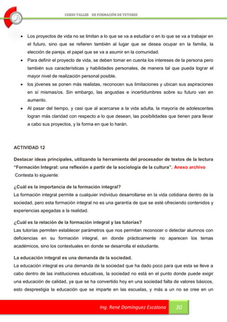    Los proyectos de vida no se limitan a lo que se va a estudiar o en lo que se va a trabajar en
       el futuro, sino que se refieren también al lugar que se desea ocupar en la familia, la
       elección de pareja, el papel que se va a asumir en la comunidad.
      Para definir el proyecto de vida, se deben tomar en cuenta los intereses de la persona pero
       también sus características y habilidades personales, de manera tal que pueda lograr el
       mayor nivel de realización personal posible.
      los jóvenes se ponen más realistas, reconocen sus limitaciones y ubican sus aspiraciones
       en sí mismas/os. Sin embargo, las angustias e incertidumbres sobre su futuro van en
       aumento.
      Al pasar del tiempo, y casi que al acercarse a la vida adulta, la mayoría de adolescentes
       logran más claridad con respecto a lo que desean, las posibilidades que tienen para llevar
       a cabo sus proyectos, y la forma en que lo harán.




ACTIVIDAD 12

Destacar ideas principales, utilizando la herramienta del procesador de textos de la lectura
“Formación Integral: una reflexión a partir de la sociología de la cultura”. Anexo archivo
Contesta lo siguiente:

¿Cuál es la importancia de la formación integral?
La formación integral permite a cualquier individuo desarrollarse en la vida cotidiana dentro de la
sociedad, pero esta formación integral no es una garantía de que se esté ofreciendo contenidos y
experiencias apegadas a la realidad.

¿Cuál es la relación de la formación integral y las tutorías?
Las tutorías permiten establecer parámetros que nos permitan reconocer o detectar alumnos con
deficiencias en su formación integral, en donde prácticamente no aparecen los temas
académicos, sino los contextuales en donde se desarrolla el estudiante.

La educación integral es una demanda de la sociedad.
La educación integral es una demanda de la sociedad que ha dado poco para que esta se lleve a
cabo dentro de las instituciones educativas, la sociedad no está en el punto donde puede exigir
una educación de calidad, ya que se ha convertido hoy en una sociedad falta de valores básicos,
esto desprestigia la educación que se imparte en las escuelas, y más a un no se cree en un


                                           Ing. René Domínguez Escalona          30
 