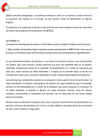 sistema educativo desgastado. Los padres de familia no creen en la escuela ni mucho menos en
la educación que reciben en la escuela, ya que muchas veces es desvalorada en algunos
hogares.

El optimismo y la esperanza se planta en las acciones que toma el gobierno para dar soluciones
de fondo a los problemas de la educación de MÉXICO.




ACTIVIDAD 13
Contestar las interrogantes de la lectura “Nivel Medio Superior Eslabón Perdido de la Educación”.

1. Que ventaja comparativa logran quienes cursan actualmente la EMS frente a los que no
lo hacen, en términos tanto de formación humana como de conocimientos significativos?



Lo que actualmente debería de estudiar y no lo hacen la formación humana y los conocimientos
son bastos, pero como siempre, existen personas que poco han estudiado pero se ha logrado,
desarrollar íntegramente dentro de la sociedad, lamentablemente no a todos los mexicanos les
pasa así y optan siempre por elegir decisiones a la ligera que le permitan seguir al día en una
sociedad que ofrece poco y demando demasiado, en gran medida responsabilidad del gobierno.

Las personas que actualmente estudian es la educación media superior tienen la oportunidad de
seguir estudiando, de obtener más ingresos, de obtener una mejor calidad de vida, sin embargo,
siempre es mal interpretada por un sector de la población que busca desquitar su frustración de
no haber estudiado, el estudiar te genera una mejor formación humana, llena de valores,
actitudes, conocimientos y habilidades que permiten que se desarrolle de una forma integral
dentro de sociedad.

Muchas veces la educación no genera todo, pero si genera nuevas formas de pensamiento que
permiten una toma de decisiones con miras a cumplir objetivos concretos dentro de su proyecto
de vida a corto, mediano y largo plazo.




                                          Ing. René Domínguez Escalona         31
 