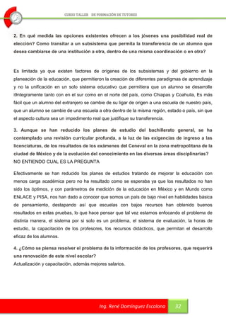 2. En qué medida las opciones existentes ofrecen a los jóvenes una posibilidad real de
elección? Como transitar a un subsistema que permita la transferencia de un alumno que
desea cambiarse de una institución a otra, dentro de una misma coordinación o en otra?



Es limitada ya que existen factores de orígenes de los subsistemas y del gobierno en la
planeación de la educación, que permitieron la creación de diferentes paradigmas de aprendizaje
y no la unificación en un solo sistema educativo que permitiera que un alumno se desarrolle
i9ntegramente tanto con en el sur como en el norte del país, como Chiapas y Coahuila, Es más
fácil que un alumno del extranjero se cambie de su ligar de origen a una escuela de nuestro país,
que un alumno se cambie de una escuela a otro dentro de la misma región, estado o país, sin que
el aspecto cultura sea un impedimento real que justifique su transferencia.

3. Aunque se han reducido los planes de estudio del bachillerato general, se ha
contemplado una revisión curricular profunda, a la luz de las exigencias de ingreso a las
licenciaturas, de los resultados de los exámenes del Ceneval en la zona metropolitana de la
ciudad de México y de la evolución del conocimiento en las diversas áreas disciplinarias?
NO ENTIENDO CUAL ES LA PREGUNTA

Efectivamente se han reducido los planes de estudios tratando de mejorar la educación con
menos carga académica pero no ha resultado como se esperaba ya que los resultados no han
sido los óptimos, y con parámetros de medición de la educación en México y en Mundo como
ENLACE y PISA, nos han dado a conocer que somos un país de bajo nivel en habilidades básica
de pensamiento, destapando así que escuelas con bajos recursos han obtenido buenos
resultados en estas pruebas, lo que hace pensar que tal vez estamos enfocando el problema de
distinta manera, el sistema por si solo es un problema, el sistema de evaluación, la horas de
estudio, la capacitación de los profesores, los recursos didácticos, que permitan el desarrollo
eficaz de los alumnos.

4. ¿Cómo se piensa resolver el problema de la información de los profesores, que requerirá
una renovación de este nivel escolar?
Actualización y capacitación, además mejores salarios.




                                          Ing. René Domínguez Escalona        32
 