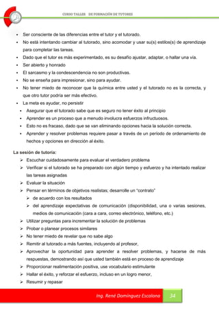        Ser consciente de las diferencias entre el tutor y el tutorado.
        No está intentando cambiar al tutorado, sino acomodar y usar su(s) estilos(s) de aprendizaje
         para completar las tareas.
        Dado que el tutor es más experimentado, es su desafío ajustar, adaptar, o hallar una vía.
        Ser abierto y honrado
        El sarcasmo y la condescendencia no son productivas.
        No se enseña para impresionar, sino para ayudar.
        No tener miedo de reconocer que la química entre usted y el tutorado no es la correcta, y
         que otro tutor podría ser más efectivo.
        La meta es ayudar, no persistir
         Asegurar que el tutorado sabe que es seguro no tener éxito al principio
         Aprender es un proceso que a menudo involucra esfuerzos infructuosos.
         Esto no es fracaso, dado que se van eliminando opciones hacia la solución correcta.
         Aprender y resolver problemas requiere pasar a través de un período de ordenamiento de
          hechos y opciones en dirección al éxito.

La sesión de tutoría:
      Escuchar cuidadosamente para evaluar el verdadero problema
      Verificar si el tutorado se ha preparado con algún tiempo y esfuerzo y ha intentado realizar
          las tareas asignadas
      Evaluar la situación
      Pensar en términos de objetivos realistas; desarrolle un “contrato”
           de acuerdo con los resultados
           del aprendizaje expectativas de comunicación (disponibilidad, una o varias sesiones,
              medios de comunicación (cara a cara, correo electrónico, teléfono, etc.)
      Utilizar preguntas para incrementar la solución de problemas
      Probar o planear procesos similares
      No tener miedo de revelar que no sabe algo
      Remitir al tutorado a más fuentes, incluyendo al profesor,
      Aprovechar la oportunidad para aprender a resolver problemas, y hacerse de más
          respuestas, demostrando así que usted también está en proceso de aprendizaje
      Proporcionar realimentación positiva, use vocabulario estimulante
      Hallar el éxito, y reforzar el esfuerzo, incluso en un logro menor,
      Resumir y repasar


                                                Ing. René Domínguez Escalona        34
 