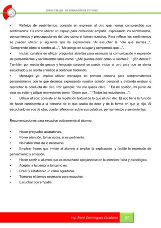 •     Reflejos de sentimientos: consiste en expresar al otro que hemos comprendido sus
sentimientos. Es como utilizar un espejo para comunicar empatía, expresando los sentimientos,
pensamientos y preocupaciones del otro como si fueran nuestros. Para reflejar los sentimientos
se pueden utilizar el siguiente tipo de expresiones: “Al escuchar te noto que sientes…”,
“Comprendo cómo te sientes al…”, “Me pongo en tu lugar y comprendo que…”.
•     Incitar: consiste en utilizar preguntas abiertas para estimular la comunicación y expresión
de pensamientos y sentimientos tales como: “¿Me puedes decir cómo te sientes?”, “¿En dónde?”
También por medio de gestos y lenguaje corporal se puede incitar al otro para que se sienta
escuchado y se sienta animado a continuar hablando.
•     Mensajes yo: implica utilizar mensajes en primera persona para comprometernos
personalmente con lo que decimos expresando nuestra opinión personal y evitando evaluar o
reprochar la conducta del otro. Por ejemplo: “no me queda claro…” En mi opinión, mi punto de
vista es evitar y utilizar expresiones como: “Dicen que…” “Todos los estudiantes…”:
•     Utilizar el eco: consiste en la repetición textual de lo que el otro dijo. El eco tiene la función
de hacer consistente a la persona de lo que acaba de decir y de la forma en que lo dijo. Al
escucharlo en vos de otro, puede reflexionar sobre sus palabras, pensamientos y sentimientos.


Recomendaciones para escuchar activamente al alumno


•     Hacer preguntas aclaratorias.
•     Poner atención, tomar notas, si es pertinente.
•     No hablar más de lo necesario.
•     Emplear frases que inviten al alumno a ampliar la explicación y facilite la expresión de
pensamiento y emoción.
•     Hacer sentir al alumno que es escuchado apoyándose en la atención física y psicológica.
•     Aceptar a la persona tal como es.
•     Crear y establecer un clima agradable.
•     Tomarse el tiempo necesario para escuchar.
•     Escuchar con empatía.




                                            Ing. René Domínguez Escalona            37
 
