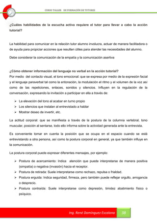 ¿Cuáles habilidades de la escucha activa requiere el tutor para llevar a cabo la acción
tutorial?



La habilidad para comunicar en la relación tutor alumno involucra, actuar de manera facilitadora o
de ayuda para propiciar acciones que resulten útiles para atender las necesidades del alumno.

Debe considerar la comunicación de la empatía y la comunicación asertiva



¿Cómo obtener información del lenguaje no verbal en la acción tutorial?
Por medio del contacto visual, el tono emocional: que se expresa por medio de la expresión facial
y el lenguaje paraverbal tal como la entonación, la modulación el ritmo y el volumen de la voz así
como de las repeticiones, enlaces, sonidos y silencios. Influyen en la regulación de la
conversación, expresando la invitación a participar en ella a través de:

    La elevación del tono al acabar en turno propio
    Los silencios que instalan al entrevistado a hablar
    Mostrar deseo de invertir, etc.

La actitud corporal: que se manifiesta a través de la postura de la columna vertebral, tono
muscular, posición al sentarse, todo ello informa sobre la actividad generada ante la entrevista.

Es conveniente tomar en cuenta la posición que se ocupa en el espacio cuando se está
entrevistando a otra persona, así como la postura corporal en general, ya que también influye en
la comunicación.

La postura corporal puede expresar diferentes mensajes, por ejemplo:

    Postura de acercamiento: Indica atención que puede interpretarse de manera positiva
      (simpatía) o negativa (invasión) hacia el receptor.
    Postura de retirada: Suele interpretarse como rechazo, repulsa o frialdad.
    Postura erguida: Indica seguridad, firmeza, pero también puede reflejar orgullo, arrogancia
      o desprecio.
    Postura contraída: Suele interpretarse como depresión, timidez abatimiento físico o
      psíquico.




                                           Ing. René Domínguez Escalona          38
 