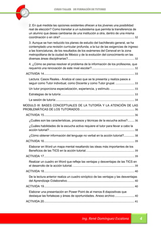 2. En qué medida las opciones existentes ofrecen a los jóvenes una posibilidad
     real de elección? Como transitar a un subsistema que permita la transferencia de
     un alumno que desea cambiarse de una institución a otra, dentro de una misma
     coordinación o en otra? ................................................................................................... 32
     3. Aunque se han reducido los planes de estudio del bachillerato general, se ha
     contemplado una revisión curricular profunda, a la luz de las exigencias de ingreso
     a las licenciaturas, de los resultados de los exámenes del Ceneval en la zona
     metropolitana de la ciudad de México y de la evolución del conocimiento en las
     diversas áreas disciplinarias? ......................................................................................... 32
     4. ¿Cómo se piensa resolver el problema de la información de los profesores, que
     requerirá una renovación de este nivel escolar? ......................................................... 32
  ACTIVIDA 14 ......................................................................................................................... 33
     Lectura: Casos Reales.- Analiza el caso que se te presenta y realiza pasos a
     seguir como Tutor individual, como Docente y como Tutor grupal. ......................... 33
     Un tutor proporciona especialización, experiencia, y estímulo. ................................ 33
     Estrategias de la tutoría:.................................................................................................. 33
     La sesión de tutoría:......................................................................................................... 34
MODULO III: BASES CONCEPTUALES DE LA TUTORÍA Y LA ATENCIÓN DE LAS
PROBLEMÁTICAS DE LOS TUTORADOS ......................................................................... 36
  ACTIVIDA 15 ......................................................................................................................... 36
     ¿Cuáles son las características, procesos y técnicas de la escucha activa? ......... 36
     ¿Cuáles habilidades de la escucha activa requiere el tutor para llevar a cabo la
     acción tutorial? .................................................................................................................. 38
     ¿Cómo obtener información del lenguaje no verbal en la acción tutorial?.............. 38
  ACTIVIDA 16 ......................................................................................................................... 39
     Elaborar en Word un mapa mental resaltando las ideas más importantes de los
     Beneficios de las TICS en la acción tutorial. ................................................................ 39
  ACTIVIDA 17 ......................................................................................................................... 39
     Realizar un cuadro en Word que refleje las ventajas y desventajas de las TICS en
     el desarrollo de la acción tutorial. .................................................................................. 39
  ACTIVIDA 18 ......................................................................................................................... 40
     De la lectura anterior realiza un cuadro sinóptico de las ventajas y las desventajas
     del Aprendizaje Colaborativo. ......................................................................................... 40
  ACTIVIDA 19 ......................................................................................................................... 40
     Elaborar una presentación en Power Point de al menos 8 diapositivas que
     destaque las fortalezas y áreas de oportunidades. Anexo archivo .......................... 40
  ACTIVIDA 20 ......................................................................................................................... 41




                                                                      Ing. René Domínguez Escalona                                            4
 