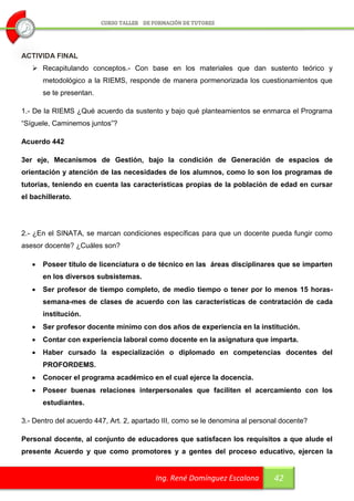 ACTIVIDA FINAL
    Recapitulando conceptos.- Con base en los materiales que dan sustento teórico y
       metodológico a la RIEMS, responde de manera pormenorizada los cuestionamientos que
       se te presentan.

1.- De la RIEMS ¿Qué acuerdo da sustento y bajo qué planteamientos se enmarca el Programa
“Síguele, Caminemos juntos”?

Acuerdo 442

3er eje, Mecanismos de Gestión, bajo la condición de Generación de espacios de
orientación y atención de las necesidades de los alumnos, como lo son los programas de
tutorías, teniendo en cuenta las características propias de la población de edad en cursar
el bachillerato.




2.- ¿En el SINATA, se marcan condiciones específicas para que un docente pueda fungir como
asesor docente? ¿Cuáles son?

      Poseer título de licenciatura o de técnico en las áreas disciplinares que se imparten
       en los diversos subsistemas.
      Ser profesor de tiempo completo, de medio tiempo o tener por lo menos 15 horas-
       semana-mes de clases de acuerdo con las características de contratación de cada
       institución.
      Ser profesor docente mínimo con dos años de experiencia en la institución.
      Contar con experiencia laboral como docente en la asignatura que imparta.
      Haber cursado la especialización o diplomado en competencias docentes del
       PROFORDEMS.
      Conocer el programa académico en el cual ejerce la docencia.
      Poseer buenas relaciones interpersonales que faciliten el acercamiento con los
       estudiantes.

3.- Dentro del acuerdo 447, Art. 2, apartado III, como se le denomina al personal docente?

Personal docente, al conjunto de educadores que satisfacen los requisitos a que alude el
presente Acuerdo y que como promotores y a gentes del proceso educativo, ejercen la


                                          Ing. René Domínguez Escalona         42
 