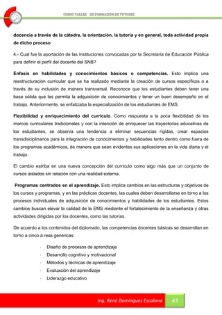 docencia a través de la cátedra, la orientación, la tutoría y en general, toda actividad propia
de dicho proceso

4.- Cual fue la aportación de las instituciones convocadas por la Secretaría de Educación Pública
para definir el perfil del docente del SNB?

Énfasis en habilidades y conocimientos básicos o competencias. Esto implica una
reestructuración curricular que se ha realizado mediante la creación de cursos específicos o a
través de su inclusión de manera transversal. Reconoce que los estudiantes deben tener una
base sólida que les permita la adquisición de conocimientos y tener un buen desempeño en el
trabajo. Anteriormente, se enfatizaba la especialización de los estudiantes de EMS.

Flexibilidad y enriquecimiento del currículo. Como respuesta a la poca flexibilidad de los
marcos curriculares tradicionales y con la intención de enriquecer las trayectorias educativas de
los estudiantes, se observa una tendencia a eliminar secuencias rígidas, crear espacios
transdisciplinarios para la integración de conocimientos y habilidades tanto dentro como fuera de
los programas académicos, de manera que sean evidentes sus aplicaciones en la vida diaria y el
trabajo.

El cambio estriba en una nueva concepción del currículo como algo más que un conjunto de
cursos aislados sin relación con una realidad externa.

Programas centrados en el aprendizaje. Esto implica cambios en las estructuras y objetivos de
los cursos y programas, y en las prácticas docentes, las cuales deben desarrollarse en torno a los
procesos individuales de adquisición de conocimientos y habilidades de los estudiantes. Estos
cambios buscan elevar la calidad de la EMS mediante el fortalecimiento de la enseñanza y otras
actividades dirigidas por los docentes, como las tutorías.

De acuerdo a los contenidos del diplomado, las competencias docentes básicas se desarrollan en
torno a cinco á reas genéricas:

             ·   Diseño de procesos de aprendizaje
             ·   Desarrollo cognitivo y motivacional
             ·   Métodos y técnicas de aprendizaje
             ·   Evaluación del aprendizaje
             ·   Liderazgo educativo



                                              Ing. René Domínguez Escalona     43
 