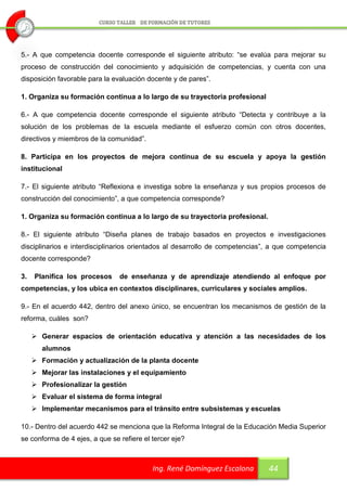 5.- A que competencia docente corresponde el siguiente atributo: “se evalúa para mejorar su
proceso de construcción del conocimiento y adquisición de competencias, y cuenta con una
disposición favorable para la evaluación docente y de pares”.

1. Organiza su formación continua a lo largo de su trayectoria profesional

6.- A que competencia docente corresponde el siguiente atributo “Detecta y contribuye a la
solución de los problemas de la escuela mediante el esfuerzo común con otros docentes,
directivos y miembros de la comunidad”.

8. Participa en los proyectos de mejora continua de su escuela y apoya la gestión
institucional

7.- El siguiente atributo “Reflexiona e investiga sobre la enseñanza y sus propios procesos de
construcción del conocimiento”, a que competencia corresponde?

1. Organiza su formación continua a lo largo de su trayectoria profesional.

8.- El siguiente atributo “Diseña planes de trabajo basados en proyectos e investigaciones
disciplinarios e interdisciplinarios orientados al desarrollo de competencias”, a que competencia
docente corresponde?

3.   Planifica los procesos     de enseñanza y de aprendizaje atendiendo al enfoque por
competencias, y los ubica en contextos disciplinares, curriculares y sociales amplios.

9.- En el acuerdo 442, dentro del anexo único, se encuentran los mecanismos de gestión de la
reforma, cuáles son?

      Generar espacios de orientación educativa y atención a las necesidades de los
        alumnos
      Formación y actualización de la planta docente
      Mejorar las instalaciones y el equipamiento
      Profesionalizar la gestión
      Evaluar el sistema de forma integral
      Implementar mecanismos para el tránsito entre subsistemas y escuelas

10.- Dentro del acuerdo 442 se menciona que la Reforma Integral de la Educación Media Superior
se conforma de 4 ejes, a que se refiere el tercer eje?



                                           Ing. René Domínguez Escalona       44
 