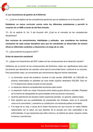 3. Los mecanismos de gestión de la Reforma

11.- ¿Cuál es el objetivo de las competencias genéricas que se establecen en el Acuerdo 444?

Establecer un marco curricular común entre los diferentes subsistemas y permitir la
creación de un SNB a través de del libre tránsito.

12.- En el capítulo III, Art. 5 del Acuerdo 444 ¿Cuál es el concepto de las competencias
disciplinares?

Son nociones de conocimientos, habilidades y actitudes           que consideran los mínimos
necesarios de cada campo disciplinar para que los estudiantes se desarrollen de manera
eficaz en diferentes contextos y situaciones a lo largo de su vida.

13.- ¿Que pretende el programa SIAT?

Evitar de deserción estudiantil

14.- ¿Según los lineamientos del SIAT cuáles son las consecuencias de la deserción escolar?

Hablemos por lo pronto de las consecuencias del fenómeno: éstas son significativas tanto para
los jóvenes que abandonan los estudios como para la comunidad local y nacional en su conjunto.
Para apreciarlas mejor, es conveniente que mencionemos algunos hechos relevantes:

    La dimensión actual del problema: durante el ciclo escolar 2008-2009, de 3’923,822 de
      jóvenes matriculados en planteles de nivel medio superior desertaron 622,830. Esto es:
      3,114 deserciones diarias durante el ciclo escolar.
    La deserción afecta la competitividad económica dela nación.
    La deserción incide con mayor frecuencia entre ciertos grupos étnicos o sociales. Perpetúa
      así la brecha de desigualdad de oportunidades entre los jóvenes mexicanos.
    Quienes abandonan los estudios medio superiores perciben, en general, salarios bajos.
    Esto significa que sus posibilidades de prosperidad son limitadas, tanto en lo personal
      como en lo comunitario, y asimismo su contribución a la hacienda pública es limitada.
    A lo largo de su vida, a causa de la mayor frecuencia con que incurren en malos hábitos
      relacionados con la salud, los que desertan de la escuela son más vulnerables a las
      enfermedades, lo que representa para ellos mismos y al sistema de salud, mayores costos
      humanos y económicos.




                                          Ing. René Domínguez Escalona        45
 