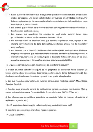  Existe evidencia científica de que a los jóvenes que abandonan los estudios en los niveles
      medios corresponde una mayor probabilidad de involucrarse en actividades delictivas. Por
      lo tanto, cada deserción de nuestros planteles incrementa tanto los índices delictivos como
      los costos de la justicia criminal.
    Los jóvenes que se retiran de la escuela requieren con mayor frecuencia los servicios de la
      beneficencia y asistencia pública.
    Los jóvenes que abandonan los estudios de nivel medio superior tienen bajas
      probabilidades de votar o involucrarse en actividades cívicas.
    Los actuales niveles de deserción, dado que afectan a la población joven, impiden al país
      el pleno aprovechamiento del bono demográfico, oportunidad única y real de desarrollo y
      progreso futuro.
    Así, tenemos que la deserción escolar en nivel medio superior es un problema público de
      magnitud considerable que afecta seriamente la calidad de vida de quienes la padecen. Al
      mismo tiempo, representa un obstáculo para el desarrollo de la nación, tanto en las áreas
      educativa, económica, y demográfica, como de salud y seguridad pública

15.- ¿Quiénes son los alumnos con mayor riesgo de abandonar la escuela?

a) Cursan el primer semestre de alguno de los programas de educación media superior. De
hecho, una importante proporción de deserciones escolares ocurre dentro de los primeros 20 días
de clases, entre los alumnos de reciente ingreso (primer grado) a los planteles.

b) Los que reprueban recurrentemente materias consideradas “materias núcleo” (Matemáticas,
Ciencias, Español).

c) Aquellos cuyo promedio general de calificaciones persiste en niveles reprobatorios (Seis o
menos en los subsistemas de Educación Media Superior federales: CBTIS, CBTA, etc.)

d) Los alumnos con un problema persistente de conducta (faltas de respeto, infracciones al
reglamento, agresión, etc.)

16.- ¿El ausentismo, la reprobación y el promedio bajo son indicadores de qué?

El estudiante se encuentra en el grado de riesgo de desertar.

17.- ¿Qué es el SIAT?




                                            Ing. René Domínguez Escalona           46
 
