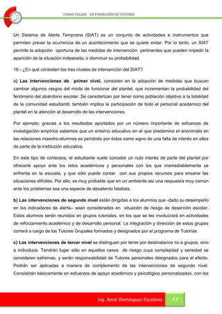 Un Sistema de Alerta Temprana (SIAT) es un conjunto de actividades e instrumentos que
permiten prever la ocurrencia de un acontecimiento que se quiere evitar. Por lo tanto, un SIAT
permite la adopción oportuna de las medidas de intervención pertinentes que pueden impedir la
aparición de la situación indeseada, o disminuir su probabilidad.

18.- ¿En qué consisten los tres niveles de intervención del SIAT?

a) Las intervenciones de       primer nivel, consisten en la adopción de medidas que buscan
cambiar algunos rasgos del modo de funcionar del plantel, que incrementan la probabilidad del
fenómeno del abandono escolar. Se caracterizan por tener como población objetivo a la totalidad
de la comunidad estudiantil; también implica la participación de todo el personal académico del
plantel en la atención al desarrollo de las intervenciones.

Por ejemplo: gracias a los resultados aportados por un número importante de esfuerzos de
investigación empírica sabemos que un entorno educativo en el que predomina el anonimato en
las relaciones maestro-alumnos es percibido por éstos como signo de una falta de interés en ellos
de parte de la institución educativa.

En este tipo de contextos, el estudiante suele concebir un nulo interés de parte del plantel por
ofrecerle apoyo ante los retos académicos y personales con los que irremediablemente se
enfrenta en la escuela, y que sólo puede contar con sus propios recursos para encarar las
situaciones difíciles. Por ello, es muy probable que en un ambiente así una respuesta muy común
ante los problemas sea una especie de desaliento fatalista.

b) Las intervenciones de segundo nivel están dirigidas a los alumnos que -dado su desempeño
en los indicadores de alerta– sean considerados en situación de riesgo de deserción escolar.
Estos alumnos serán reunidos en grupos tutoriales, en los que se les involucrará en actividades
de reforzamiento académico y de desarrollo personal. La integración y dirección de estos grupos
correrá a cargo de los Tutores Grupales formados y designados por el programa de Tutorías

c) Las intervenciones de tercer nivel se distinguen por tener por destinatarios no a grupos, sino
a individuos. Tendrán lugar sólo en aquellos casos de riesgo cuya complejidad y seriedad se
consideren extremas, y serán responsabilidad de Tutores personales designados para el efecto.
Podrán ser aplicadas a manera de complemento de las intervenciones de segundo nivel.
Consistirán básicamente en esfuerzos de apoyo académico y psicológico personalizados, con los




                                            Ing. René Domínguez Escalona      47
 
