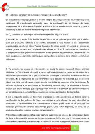 21.- ¿Cómo se canalizan los alumnos en Riesgo de Deserción Escolar?

Se aplica la metodología grupal que el Modelo Integral de Acompañamiento asume como apuesta
estratégica. El procedimiento propuesto, para          la identificación de los factores de riesgo
responsables de la situación de fragilidad académica de los estudiantes ahí reunidos, y para la
selección y puesta en marcha de las estrategias de intervención

22.- ¿Cuáles son las estrategias de intervención posibles según el SIAT?

1. Una vez en poder del Tutor Escolar los resultados de los reportes generados por el módulo
SIAT del SIGEEMS, relativos a su plantel, convocará a una reunión a los                    académicos
seleccionados para fungir como Tutores Grupales. En dicha reunión presentará al equipo, de
manera general, el panorama del plantel esbozado por las cifras. A continuación se procederá a
la integración de los grupos de intervención. Como principal recomendación, deberán de ser
éstos tan pequeños como sea posible, pues es importante la cercanía de la relación entre tutores
y alumnos.




2. Ya armados los grupos de intervención, se tendrá la sesión inaugural. Como actividad
fundadora, el Tutor grupal informará al grupo del propósito que los reúne, en términos de la
información que se tiene, de la preocupación del plantel por la situación vulnerable de los ahí
presentes, de la importancia de la permanencia en la escuela. Recordemos que el concepto
básico que debe regir el trabajo grupal, en esta y en todas las etapas es el de participación. Se
trata de involucrar a los estudiantes en la reflexión sobre el riesgo de abandono (o fracaso)
escolar que están, de modo que su participación activa en la superación de tal situación llegue a
ser percibida como el correlato lógico, natural, del ejercicio participativo de diagnóstico.

3. En la siguiente sesión se dará inicio al proceso de diálogo por que se deberá lograr la
identificación de los factores de riesgo que afectan a cada alumno. La gran diversidad de
situaciones y personalidades que caracterizarán a cada grupo hacen difícil proponer una
estrategia general para detonar este diálogo grupal. Cada Tutor dispondrá, sin duda, de un
amplísimo caudal de recursos prácticos para propiciarlo.

Ante estas consideraciones, sólo parece oportuno sugerir que tal proceso de comunicación puede
dar lugar a la expresión genuina de las preocupaciones de los alumnos, y por consiguiente, al
conocimiento preciso de sus obstáculos, si se articula en torno a preguntas personalizadas como:


                                            Ing. René Domínguez Escalona            49
 